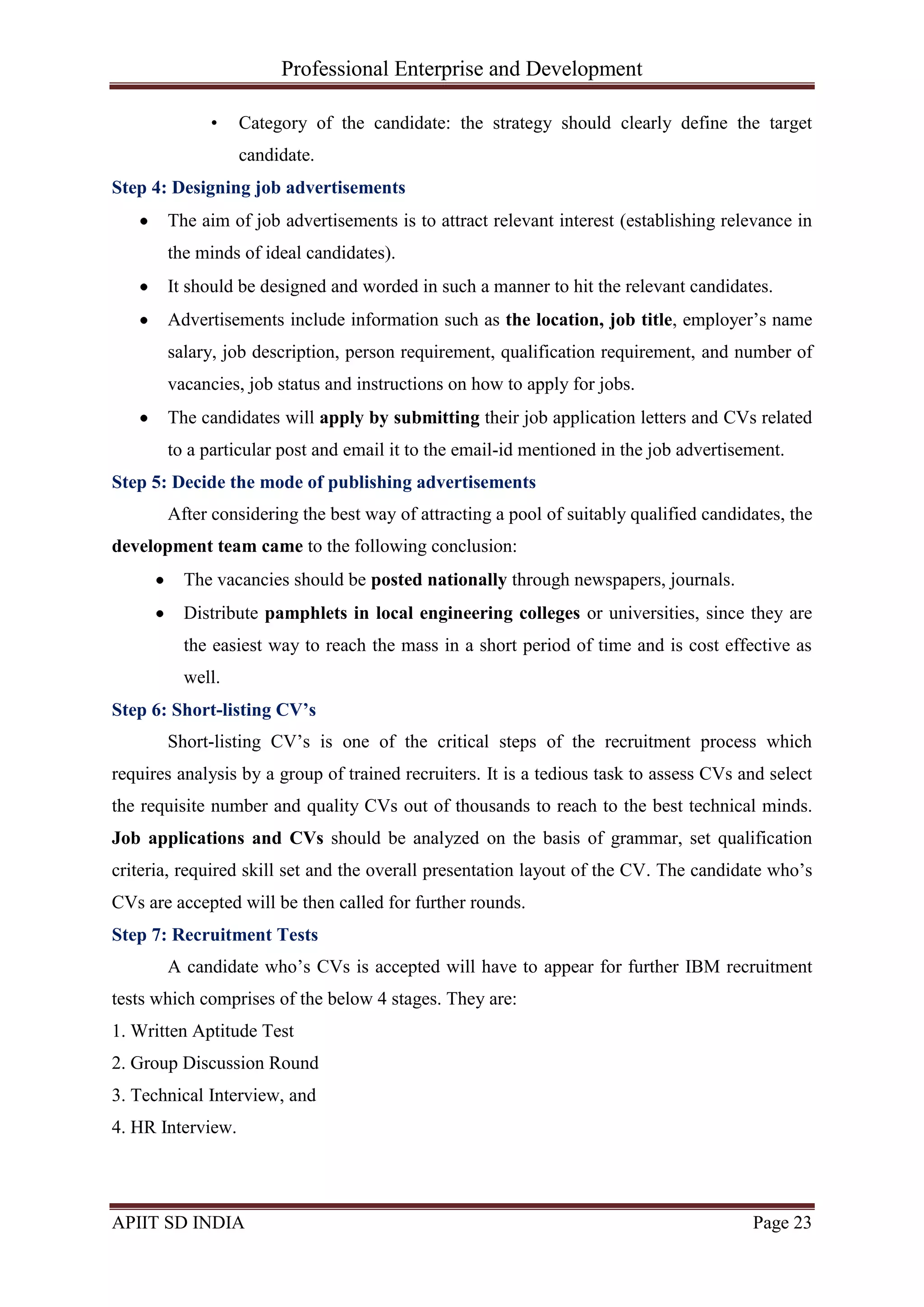 Professional Enterprise and Development
APIIT SD INDIA Page 23
• Category of the candidate: the strategy should clearly define the target
candidate.
Step 4: Designing job advertisements
The aim of job advertisements is to attract relevant interest (establishing relevance in
the minds of ideal candidates).
It should be designed and worded in such a manner to hit the relevant candidates.
Advertisements include information such as the location, job title, employer‘s name
salary, job description, person requirement, qualification requirement, and number of
vacancies, job status and instructions on how to apply for jobs.
The candidates will apply by submitting their job application letters and CVs related
to a particular post and email it to the email-id mentioned in the job advertisement.
Step 5: Decide the mode of publishing advertisements
After considering the best way of attracting a pool of suitably qualified candidates, the
development team came to the following conclusion:
The vacancies should be posted nationally through newspapers, journals.
Distribute pamphlets in local engineering colleges or universities, since they are
the easiest way to reach the mass in a short period of time and is cost effective as
well.
Step 6: Short-listing CV’s
Short-listing CV‘s is one of the critical steps of the recruitment process which
requires analysis by a group of trained recruiters. It is a tedious task to assess CVs and select
the requisite number and quality CVs out of thousands to reach to the best technical minds.
Job applications and CVs should be analyzed on the basis of grammar, set qualification
criteria, required skill set and the overall presentation layout of the CV. The candidate who‘s
CVs are accepted will be then called for further rounds.
Step 7: Recruitment Tests
A candidate who‘s CVs is accepted will have to appear for further IBM recruitment
tests which comprises of the below 4 stages. They are:
1. Written Aptitude Test
2. Group Discussion Round
3. Technical Interview, and
4. HR Interview.
 