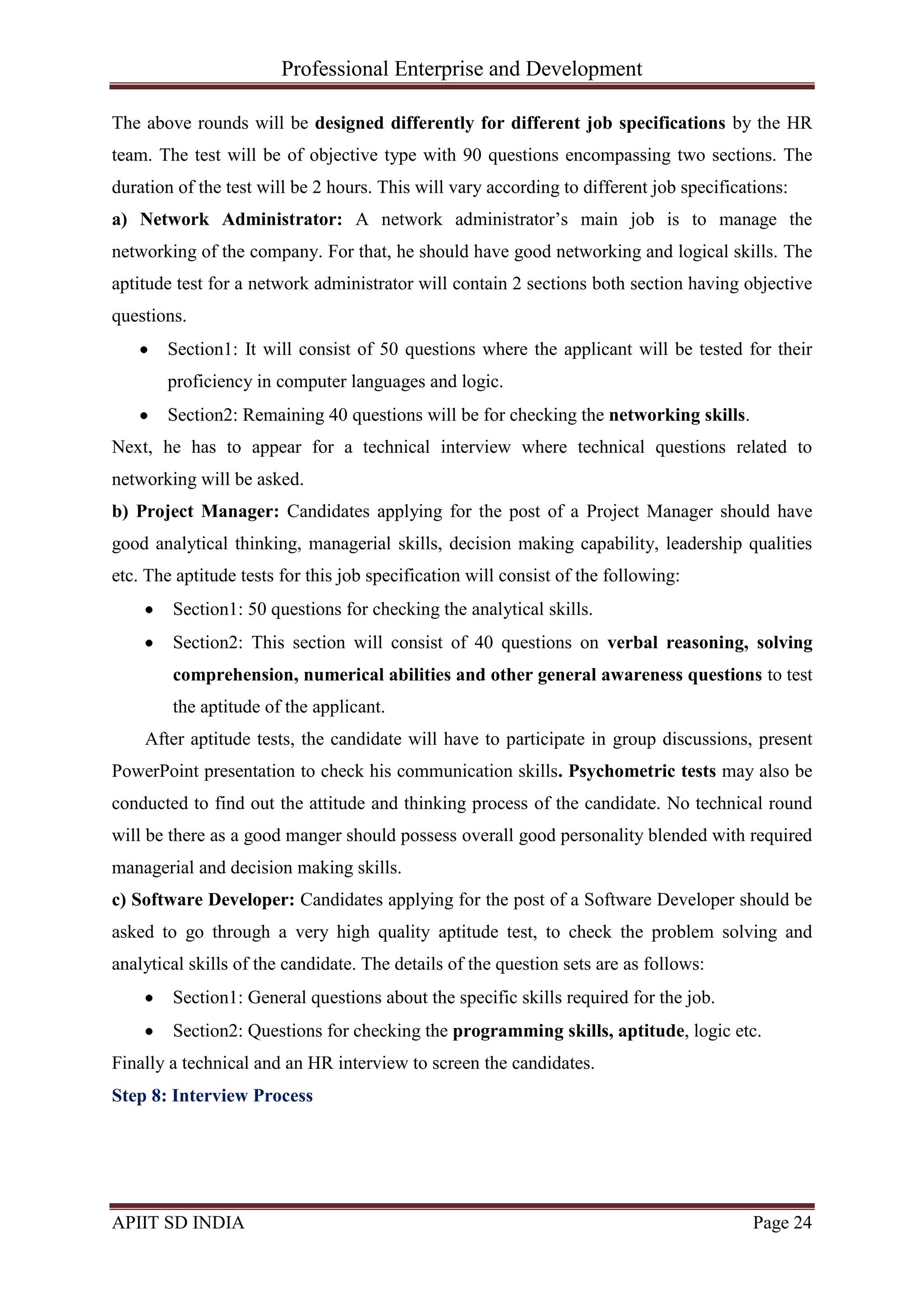 Professional Enterprise and Development
APIIT SD INDIA Page 24
The above rounds will be designed differently for different job specifications by the HR
team. The test will be of objective type with 90 questions encompassing two sections. The
duration of the test will be 2 hours. This will vary according to different job specifications:
a) Network Administrator: A network administrator‘s main job is to manage the
networking of the company. For that, he should have good networking and logical skills. The
aptitude test for a network administrator will contain 2 sections both section having objective
questions.
Section1: It will consist of 50 questions where the applicant will be tested for their
proficiency in computer languages and logic.
Section2: Remaining 40 questions will be for checking the networking skills.
Next, he has to appear for a technical interview where technical questions related to
networking will be asked.
b) Project Manager: Candidates applying for the post of a Project Manager should have
good analytical thinking, managerial skills, decision making capability, leadership qualities
etc. The aptitude tests for this job specification will consist of the following:
Section1: 50 questions for checking the analytical skills.
Section2: This section will consist of 40 questions on verbal reasoning, solving
comprehension, numerical abilities and other general awareness questions to test
the aptitude of the applicant.
After aptitude tests, the candidate will have to participate in group discussions, present
PowerPoint presentation to check his communication skills. Psychometric tests may also be
conducted to find out the attitude and thinking process of the candidate. No technical round
will be there as a good manger should possess overall good personality blended with required
managerial and decision making skills.
c) Software Developer: Candidates applying for the post of a Software Developer should be
asked to go through a very high quality aptitude test, to check the problem solving and
analytical skills of the candidate. The details of the question sets are as follows:
Section1: General questions about the specific skills required for the job.
Section2: Questions for checking the programming skills, aptitude, logic etc.
Finally a technical and an HR interview to screen the candidates.
Step 8: Interview Process
 