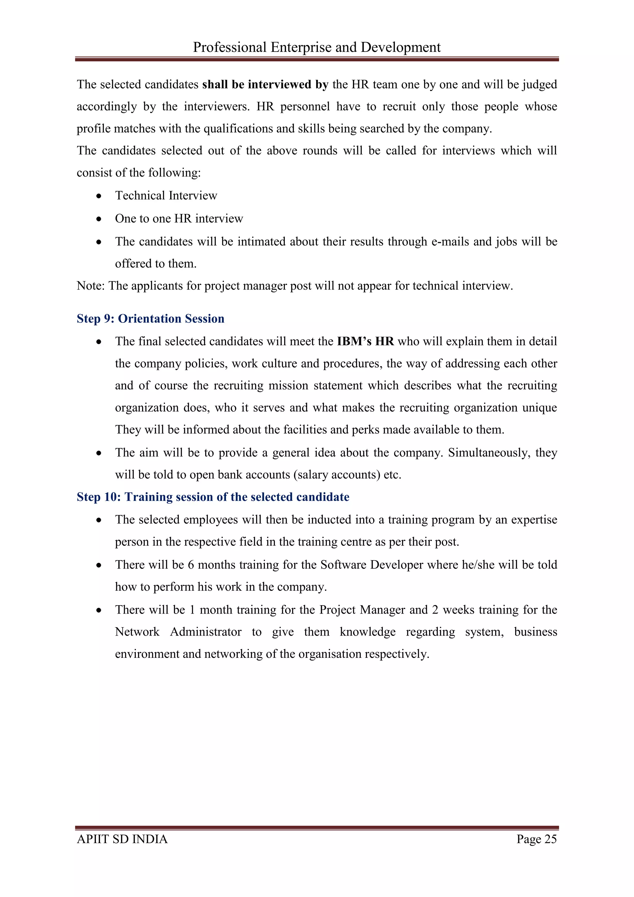 Professional Enterprise and Development
APIIT SD INDIA Page 25
The selected candidates shall be interviewed by the HR team one by one and will be judged
accordingly by the interviewers. HR personnel have to recruit only those people whose
profile matches with the qualifications and skills being searched by the company.
The candidates selected out of the above rounds will be called for interviews which will
consist of the following:
Technical Interview
One to one HR interview
The candidates will be intimated about their results through e-mails and jobs will be
offered to them.
Note: The applicants for project manager post will not appear for technical interview.
Step 9: Orientation Session
The final selected candidates will meet the IBM’s HR who will explain them in detail
the company policies, work culture and procedures, the way of addressing each other
and of course the recruiting mission statement which describes what the recruiting
organization does, who it serves and what makes the recruiting organization unique
They will be informed about the facilities and perks made available to them.
The aim will be to provide a general idea about the company. Simultaneously, they
will be told to open bank accounts (salary accounts) etc.
Step 10: Training session of the selected candidate
The selected employees will then be inducted into a training program by an expertise
person in the respective field in the training centre as per their post.
There will be 6 months training for the Software Developer where he/she will be told
how to perform his work in the company.
There will be 1 month training for the Project Manager and 2 weeks training for the
Network Administrator to give them knowledge regarding system, business
environment and networking of the organisation respectively.
 