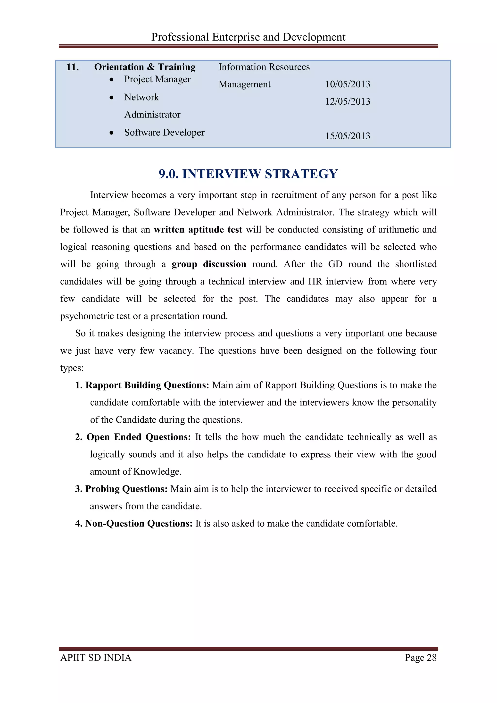 Professional Enterprise and Development
APIIT SD INDIA Page 28
11. Orientation & Training
Project Manager
Network
Administrator
Software Developer
Information Resources
Management 10/05/2013
12/05/2013
15/05/2013
9.0. INTERVIEW STRATEGY
Interview becomes a very important step in recruitment of any person for a post like
Project Manager, Software Developer and Network Administrator. The strategy which will
be followed is that an written aptitude test will be conducted consisting of arithmetic and
logical reasoning questions and based on the performance candidates will be selected who
will be going through a group discussion round. After the GD round the shortlisted
candidates will be going through a technical interview and HR interview from where very
few candidate will be selected for the post. The candidates may also appear for a
psychometric test or a presentation round.
So it makes designing the interview process and questions a very important one because
we just have very few vacancy. The questions have been designed on the following four
types:
1. Rapport Building Questions: Main aim of Rapport Building Questions is to make the
candidate comfortable with the interviewer and the interviewers know the personality
of the Candidate during the questions.
2. Open Ended Questions: It tells the how much the candidate technically as well as
logically sounds and it also helps the candidate to express their view with the good
amount of Knowledge.
3. Probing Questions: Main aim is to help the interviewer to received specific or detailed
answers from the candidate.
4. Non-Question Questions: It is also asked to make the candidate comfortable.
 