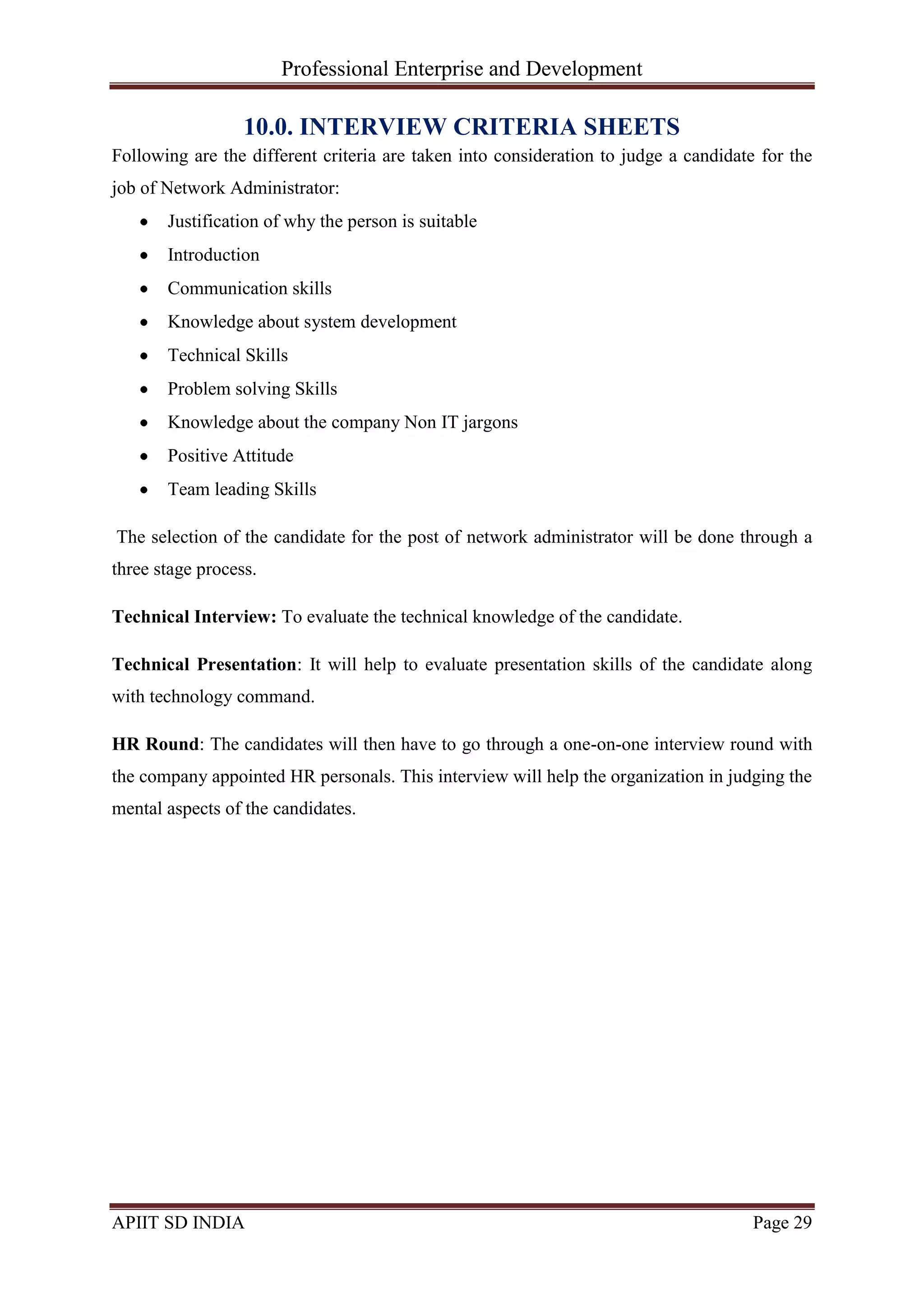 Professional Enterprise and Development
APIIT SD INDIA Page 29
10.0. INTERVIEW CRITERIA SHEETS
Following are the different criteria are taken into consideration to judge a candidate for the
job of Network Administrator:
Justification of why the person is suitable
Introduction
Communication skills
Knowledge about system development
Technical Skills
Problem solving Skills
Knowledge about the company Non IT jargons
Positive Attitude
Team leading Skills
The selection of the candidate for the post of network administrator will be done through a
three stage process.
Technical Interview: To evaluate the technical knowledge of the candidate.
Technical Presentation: It will help to evaluate presentation skills of the candidate along
with technology command.
HR Round: The candidates will then have to go through a one-on-one interview round with
the company appointed HR personals. This interview will help the organization in judging the
mental aspects of the candidates.
 
