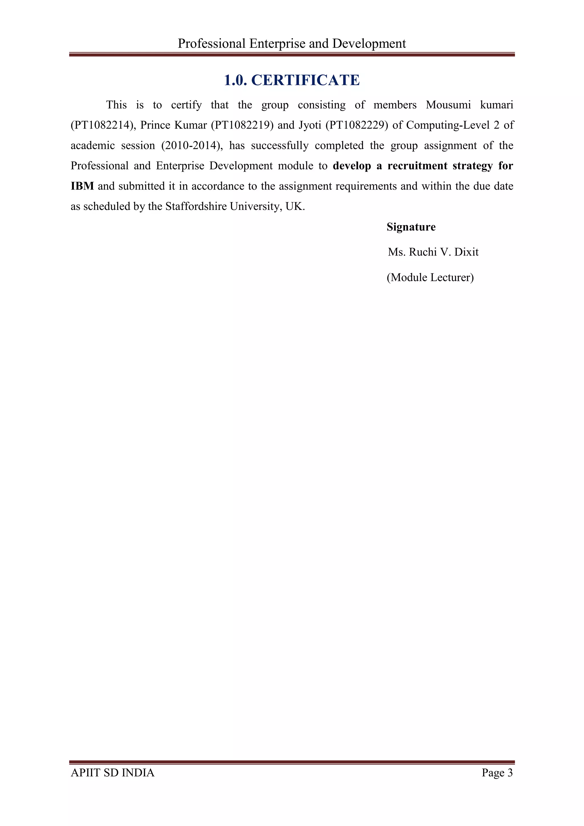 Professional Enterprise and Development
APIIT SD INDIA Page 3
1.0. CERTIFICATE
This is to certify that the group consisting of members Mousumi kumari
(PT1082214), Prince Kumar (PT1082219) and Jyoti (PT1082229) of Computing-Level 2 of
academic session (2010-2014), has successfully completed the group assignment of the
Professional and Enterprise Development module to develop a recruitment strategy for
IBM and submitted it in accordance to the assignment requirements and within the due date
as scheduled by the Staffordshire University, UK.
Signature
Ms. Ruchi V. Dixit
(Module Lecturer)
 