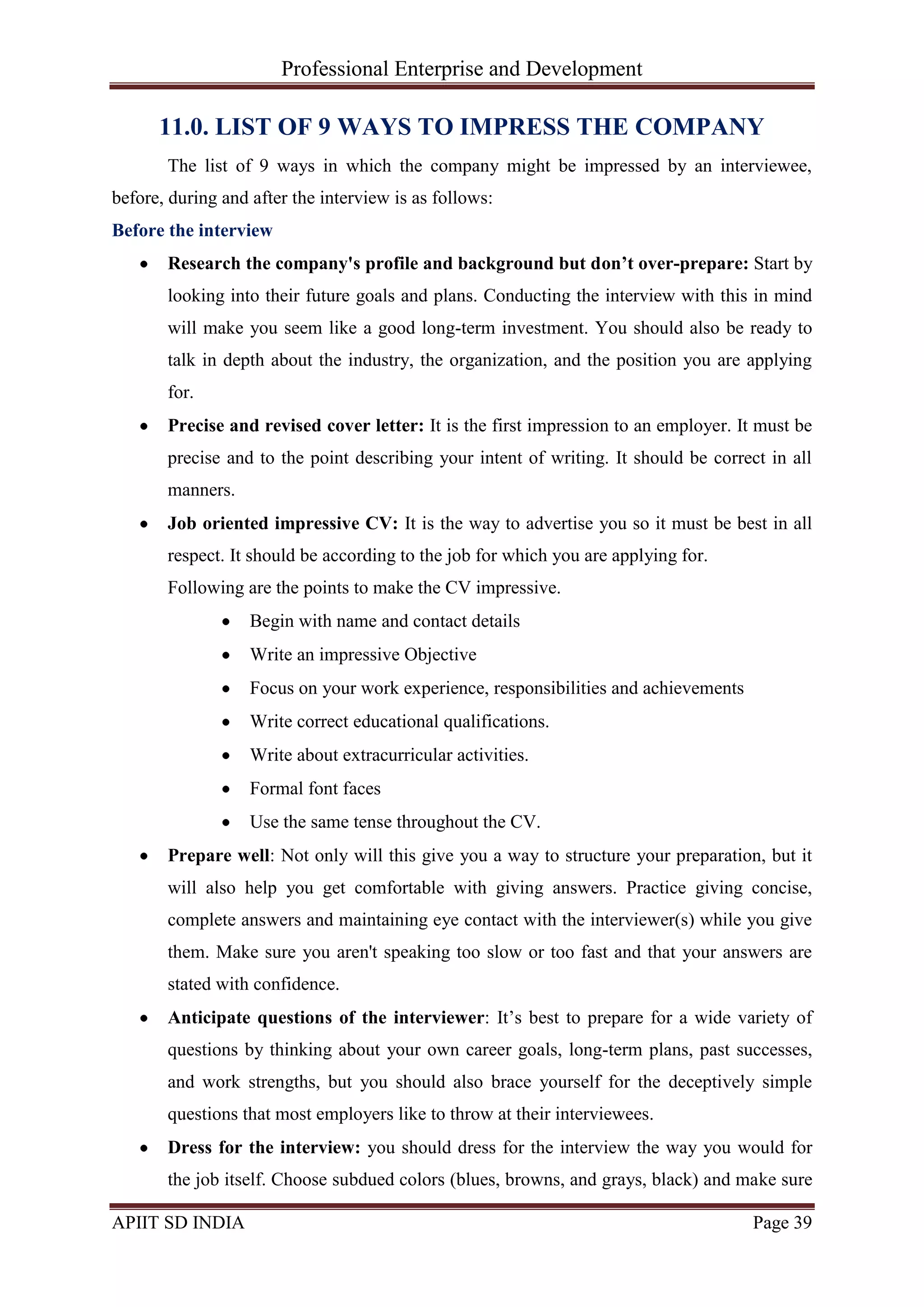 Professional Enterprise and Development
APIIT SD INDIA Page 39
11.0. LIST OF 9 WAYS TO IMPRESS THE COMPANY
The list of 9 ways in which the company might be impressed by an interviewee,
before, during and after the interview is as follows:
Before the interview
Research the company's profile and background but don’t over-prepare: Start by
looking into their future goals and plans. Conducting the interview with this in mind
will make you seem like a good long-term investment. You should also be ready to
talk in depth about the industry, the organization, and the position you are applying
for.
Precise and revised cover letter: It is the first impression to an employer. It must be
precise and to the point describing your intent of writing. It should be correct in all
manners.
Job oriented impressive CV: It is the way to advertise you so it must be best in all
respect. It should be according to the job for which you are applying for.
Following are the points to make the CV impressive.
Begin with name and contact details
Write an impressive Objective
Focus on your work experience, responsibilities and achievements
Write correct educational qualifications.
Write about extracurricular activities.
Formal font faces
Use the same tense throughout the CV.
Prepare well: Not only will this give you a way to structure your preparation, but it
will also help you get comfortable with giving answers. Practice giving concise,
complete answers and maintaining eye contact with the interviewer(s) while you give
them. Make sure you aren't speaking too slow or too fast and that your answers are
stated with confidence.
Anticipate questions of the interviewer: It‘s best to prepare for a wide variety of
questions by thinking about your own career goals, long-term plans, past successes,
and work strengths, but you should also brace yourself for the deceptively simple
questions that most employers like to throw at their interviewees.
Dress for the interview: you should dress for the interview the way you would for
the job itself. Choose subdued colors (blues, browns, and grays, black) and make sure
 