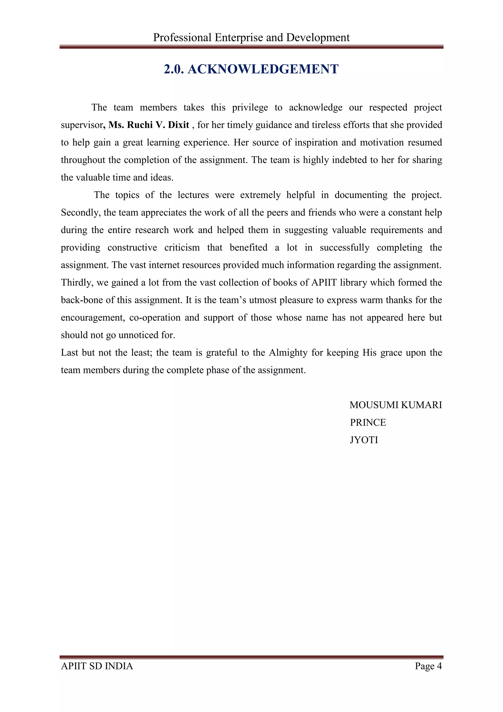 Professional Enterprise and Development
APIIT SD INDIA Page 4
2.0. ACKNOWLEDGEMENT
The team members takes this privilege to acknowledge our respected project
supervisor, Ms. Ruchi V. Dixit , for her timely guidance and tireless efforts that she provided
to help gain a great learning experience. Her source of inspiration and motivation resumed
throughout the completion of the assignment. The team is highly indebted to her for sharing
the valuable time and ideas.
The topics of the lectures were extremely helpful in documenting the project.
Secondly, the team appreciates the work of all the peers and friends who were a constant help
during the entire research work and helped them in suggesting valuable requirements and
providing constructive criticism that benefited a lot in successfully completing the
assignment. The vast internet resources provided much information regarding the assignment.
Thirdly, we gained a lot from the vast collection of books of APIIT library which formed the
back-bone of this assignment. It is the team‘s utmost pleasure to express warm thanks for the
encouragement, co-operation and support of those whose name has not appeared here but
should not go unnoticed for.
Last but not the least; the team is grateful to the Almighty for keeping His grace upon the
team members during the complete phase of the assignment.
MOUSUMI KUMARI
PRINCE
JYOTI
 
