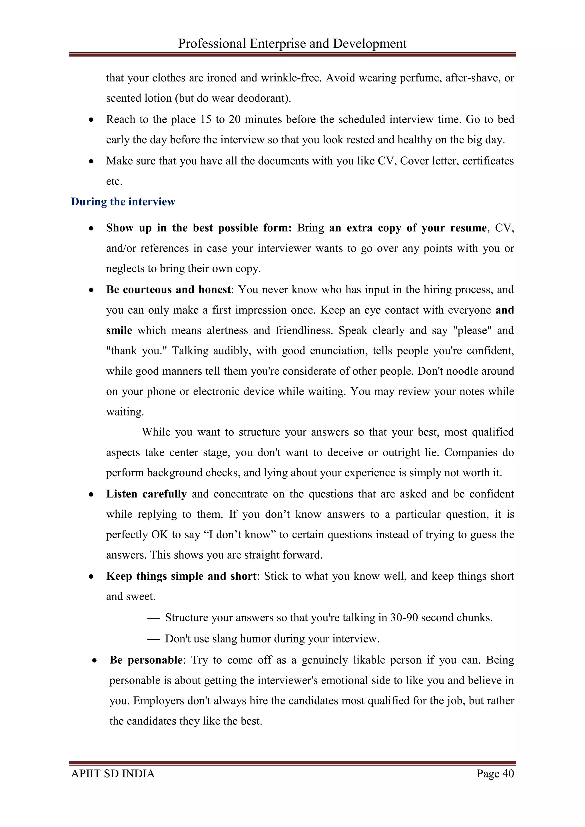 Professional Enterprise and Development
APIIT SD INDIA Page 40
that your clothes are ironed and wrinkle-free. Avoid wearing perfume, after-shave, or
scented lotion (but do wear deodorant).
Reach to the place 15 to 20 minutes before the scheduled interview time. Go to bed
early the day before the interview so that you look rested and healthy on the big day.
Make sure that you have all the documents with you like CV, Cover letter, certificates
etc.
During the interview
Show up in the best possible form: Bring an extra copy of your resume, CV,
and/or references in case your interviewer wants to go over any points with you or
neglects to bring their own copy.
Be courteous and honest: You never know who has input in the hiring process, and
you can only make a first impression once. Keep an eye contact with everyone and
smile which means alertness and friendliness. Speak clearly and say "please" and
"thank you." Talking audibly, with good enunciation, tells people you're confident,
while good manners tell them you're considerate of other people. Don't noodle around
on your phone or electronic device while waiting. You may review your notes while
waiting.
While you want to structure your answers so that your best, most qualified
aspects take center stage, you don't want to deceive or outright lie. Companies do
perform background checks, and lying about your experience is simply not worth it.
Listen carefully and concentrate on the questions that are asked and be confident
while replying to them. If you don‘t know answers to a particular question, it is
perfectly OK to say ―I don‘t know‖ to certain questions instead of trying to guess the
answers. This shows you are straight forward.
Keep things simple and short: Stick to what you know well, and keep things short
and sweet.
Structure your answers so that you're talking in 30-90 second chunks.
Don't use slang humor during your interview.
Be personable: Try to come off as a genuinely likable person if you can. Being
personable is about getting the interviewer's emotional side to like you and believe in
you. Employers don't always hire the candidates most qualified for the job, but rather
the candidates they like the best.
 