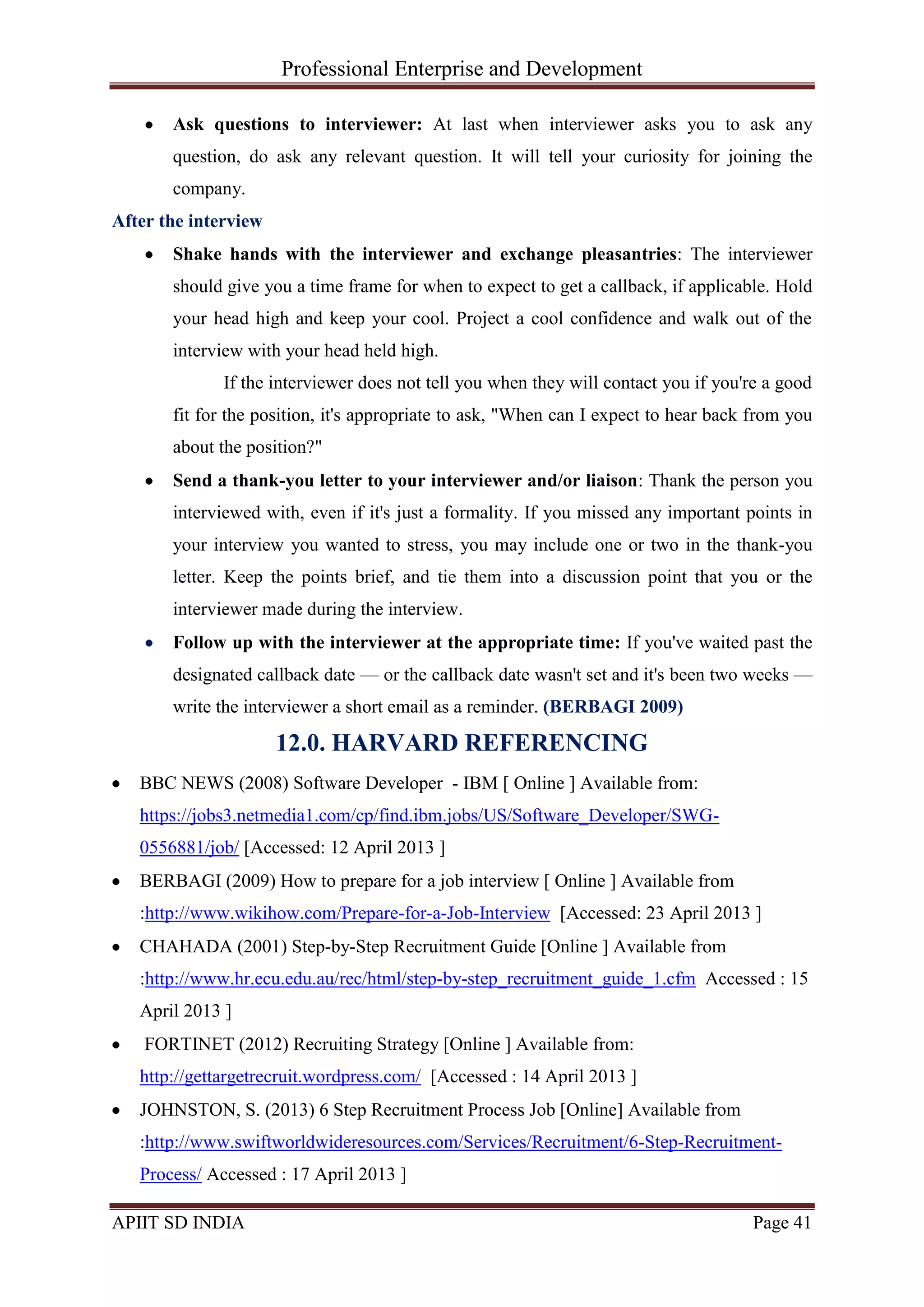 Professional Enterprise and Development
APIIT SD INDIA Page 41
Ask questions to interviewer: At last when interviewer asks you to ask any
question, do ask any relevant question. It will tell your curiosity for joining the
company.
After the interview
Shake hands with the interviewer and exchange pleasantries: The interviewer
should give you a time frame for when to expect to get a callback, if applicable. Hold
your head high and keep your cool. Project a cool confidence and walk out of the
interview with your head held high.
If the interviewer does not tell you when they will contact you if you're a good
fit for the position, it's appropriate to ask, "When can I expect to hear back from you
about the position?"
Send a thank-you letter to your interviewer and/or liaison: Thank the person you
interviewed with, even if it's just a formality. If you missed any important points in
your interview you wanted to stress, you may include one or two in the thank-you
letter. Keep the points brief, and tie them into a discussion point that you or the
interviewer made during the interview.
Follow up with the interviewer at the appropriate time: If you've waited past the
designated callback date — or the callback date wasn't set and it's been two weeks —
write the interviewer a short email as a reminder. (BERBAGI 2009)
12.0. HARVARD REFERENCING
BBC NEWS (2008) Software Developer - IBM [ Online ] Available from:
https://jobs3.netmedia1.com/cp/find.ibm.jobs/US/Software_Developer/SWG-
0556881/job/ [Accessed: 12 April 2013 ]
BERBAGI (2009) How to prepare for a job interview [ Online ] Available from
:http://www.wikihow.com/Prepare-for-a-Job-Interview [Accessed: 23 April 2013 ]
CHAHADA (2001) Step-by-Step Recruitment Guide [Online ] Available from
:http://www.hr.ecu.edu.au/rec/html/step-by-step_recruitment_guide_1.cfm Accessed : 15
April 2013 ]
FORTINET (2012) Recruiting Strategy [Online ] Available from:
http://gettargetrecruit.wordpress.com/ [Accessed : 14 April 2013 ]
JOHNSTON, S. (2013) 6 Step Recruitment Process Job [Online] Available from
:http://www.swiftworldwideresources.com/Services/Recruitment/6-Step-Recruitment-
Process/ Accessed : 17 April 2013 ]
 