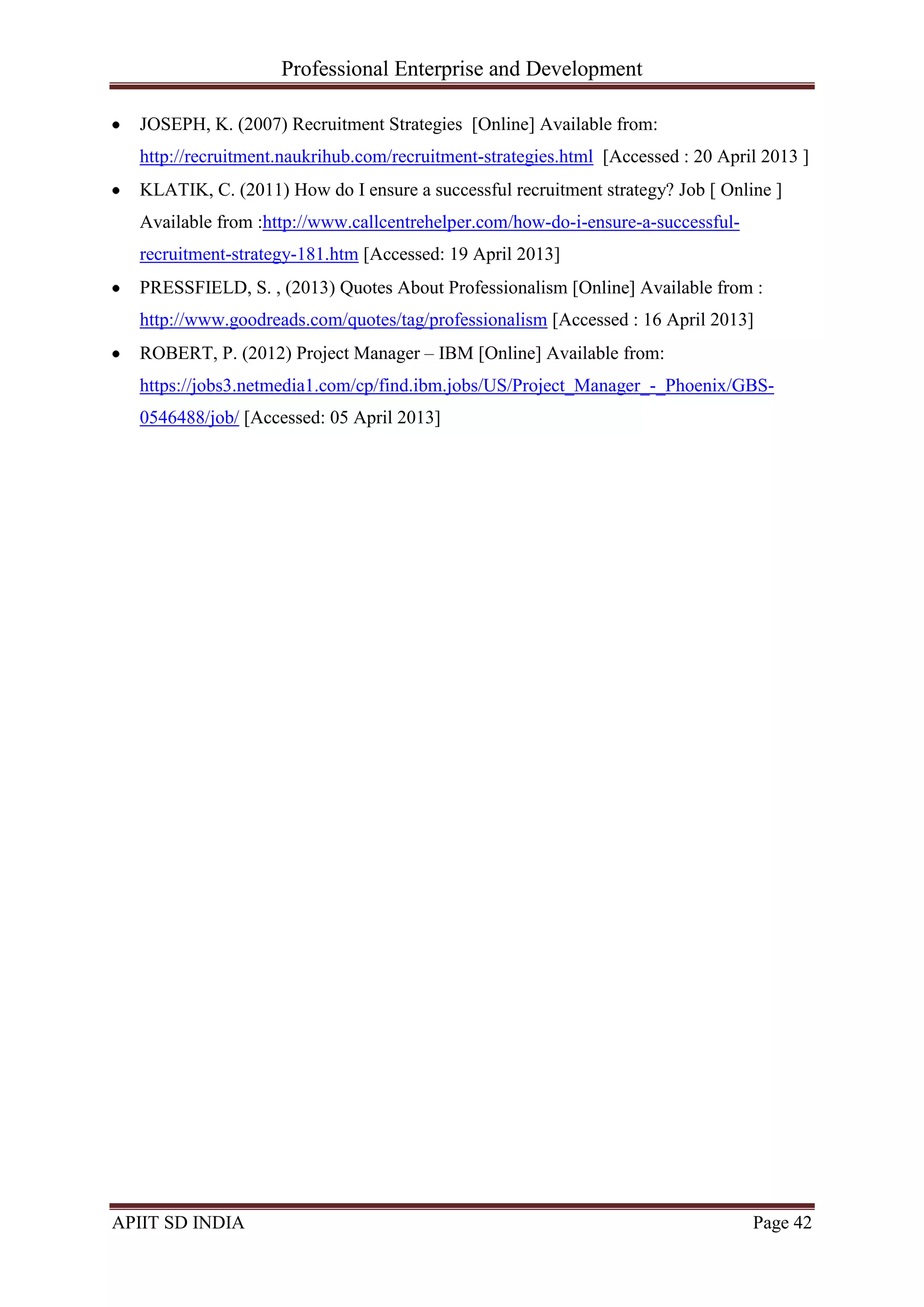 Professional Enterprise and Development
APIIT SD INDIA Page 42
JOSEPH, K. (2007) Recruitment Strategies [Online] Available from:
http://recruitment.naukrihub.com/recruitment-strategies.html [Accessed : 20 April 2013 ]
KLATIK, C. (2011) How do I ensure a successful recruitment strategy? Job [ Online ]
Available from :http://www.callcentrehelper.com/how-do-i-ensure-a-successful-
recruitment-strategy-181.htm [Accessed: 19 April 2013]
PRESSFIELD, S. , (2013) Quotes About Professionalism [Online] Available from :
http://www.goodreads.com/quotes/tag/professionalism [Accessed : 16 April 2013]
ROBERT, P. (2012) Project Manager – IBM [Online] Available from:
https://jobs3.netmedia1.com/cp/find.ibm.jobs/US/Project_Manager_-_Phoenix/GBS-
0546488/job/ [Accessed: 05 April 2013]
 