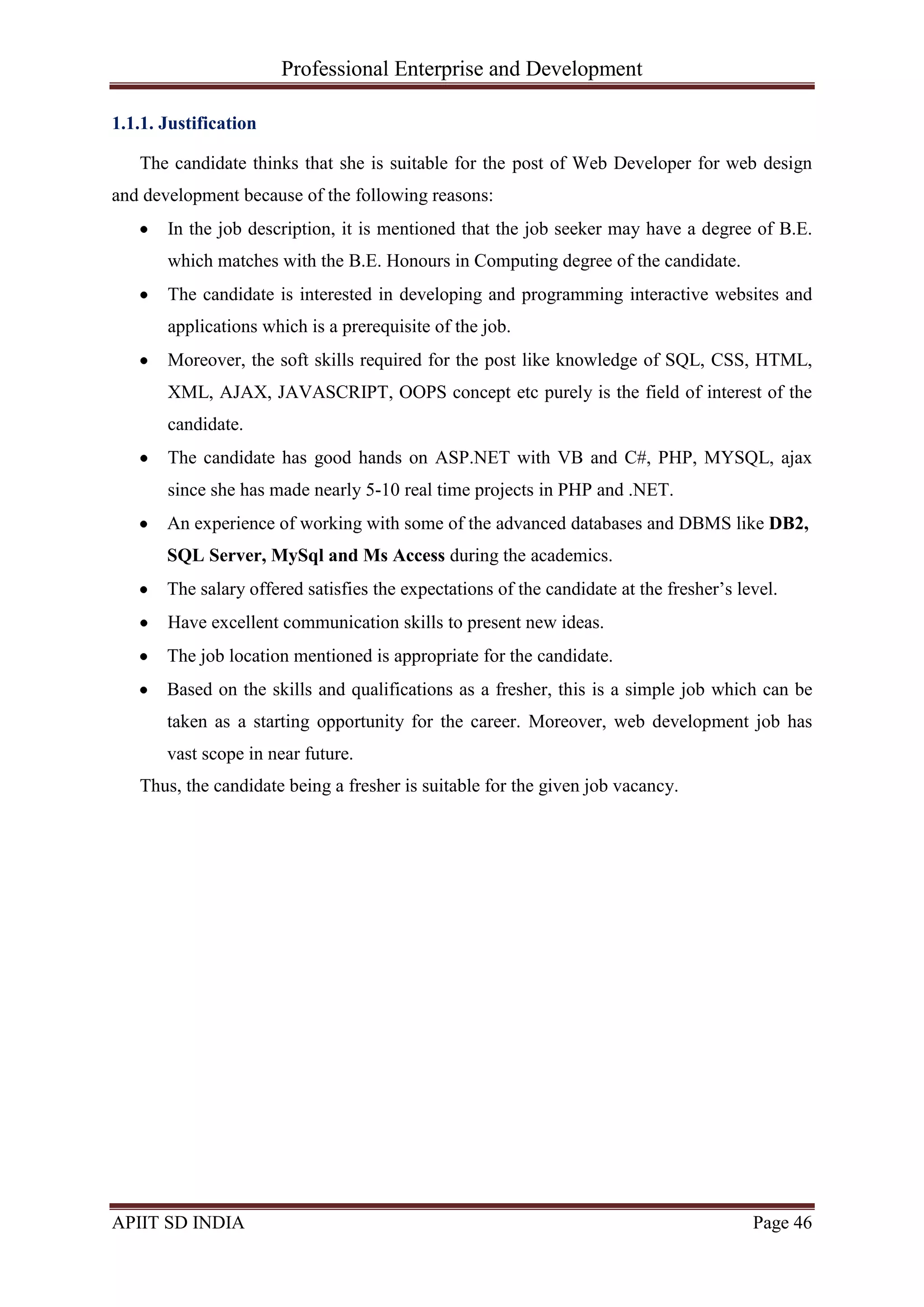 Professional Enterprise and Development
APIIT SD INDIA Page 46
1.1.1. Justification
The candidate thinks that she is suitable for the post of Web Developer for web design
and development because of the following reasons:
In the job description, it is mentioned that the job seeker may have a degree of B.E.
which matches with the B.E. Honours in Computing degree of the candidate.
The candidate is interested in developing and programming interactive websites and
applications which is a prerequisite of the job.
Moreover, the soft skills required for the post like knowledge of SQL, CSS, HTML,
XML, AJAX, JAVASCRIPT, OOPS concept etc purely is the field of interest of the
candidate.
The candidate has good hands on ASP.NET with VB and C#, PHP, MYSQL, ajax
since she has made nearly 5-10 real time projects in PHP and .NET.
An experience of working with some of the advanced databases and DBMS like DB2,
SQL Server, MySql and Ms Access during the academics.
The salary offered satisfies the expectations of the candidate at the fresher‘s level.
Have excellent communication skills to present new ideas.
The job location mentioned is appropriate for the candidate.
Based on the skills and qualifications as a fresher, this is a simple job which can be
taken as a starting opportunity for the career. Moreover, web development job has
vast scope in near future.
Thus, the candidate being a fresher is suitable for the given job vacancy.
 
