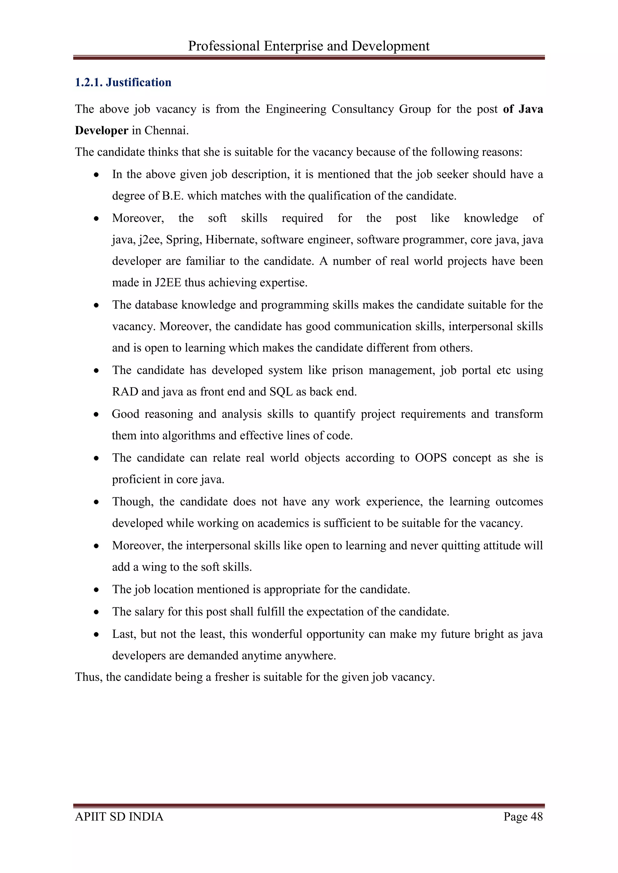 Professional Enterprise and Development
APIIT SD INDIA Page 48
1.2.1. Justification
The above job vacancy is from the Engineering Consultancy Group for the post of Java
Developer in Chennai.
The candidate thinks that she is suitable for the vacancy because of the following reasons:
In the above given job description, it is mentioned that the job seeker should have a
degree of B.E. which matches with the qualification of the candidate.
Moreover, the soft skills required for the post like knowledge of
java, j2ee, Spring, Hibernate, software engineer, software programmer, core java, java
developer are familiar to the candidate. A number of real world projects have been
made in J2EE thus achieving expertise.
The database knowledge and programming skills makes the candidate suitable for the
vacancy. Moreover, the candidate has good communication skills, interpersonal skills
and is open to learning which makes the candidate different from others.
The candidate has developed system like prison management, job portal etc using
RAD and java as front end and SQL as back end.
Good reasoning and analysis skills to quantify project requirements and transform
them into algorithms and effective lines of code.
The candidate can relate real world objects according to OOPS concept as she is
proficient in core java.
Though, the candidate does not have any work experience, the learning outcomes
developed while working on academics is sufficient to be suitable for the vacancy.
Moreover, the interpersonal skills like open to learning and never quitting attitude will
add a wing to the soft skills.
The job location mentioned is appropriate for the candidate.
The salary for this post shall fulfill the expectation of the candidate.
Last, but not the least, this wonderful opportunity can make my future bright as java
developers are demanded anytime anywhere.
Thus, the candidate being a fresher is suitable for the given job vacancy.
 