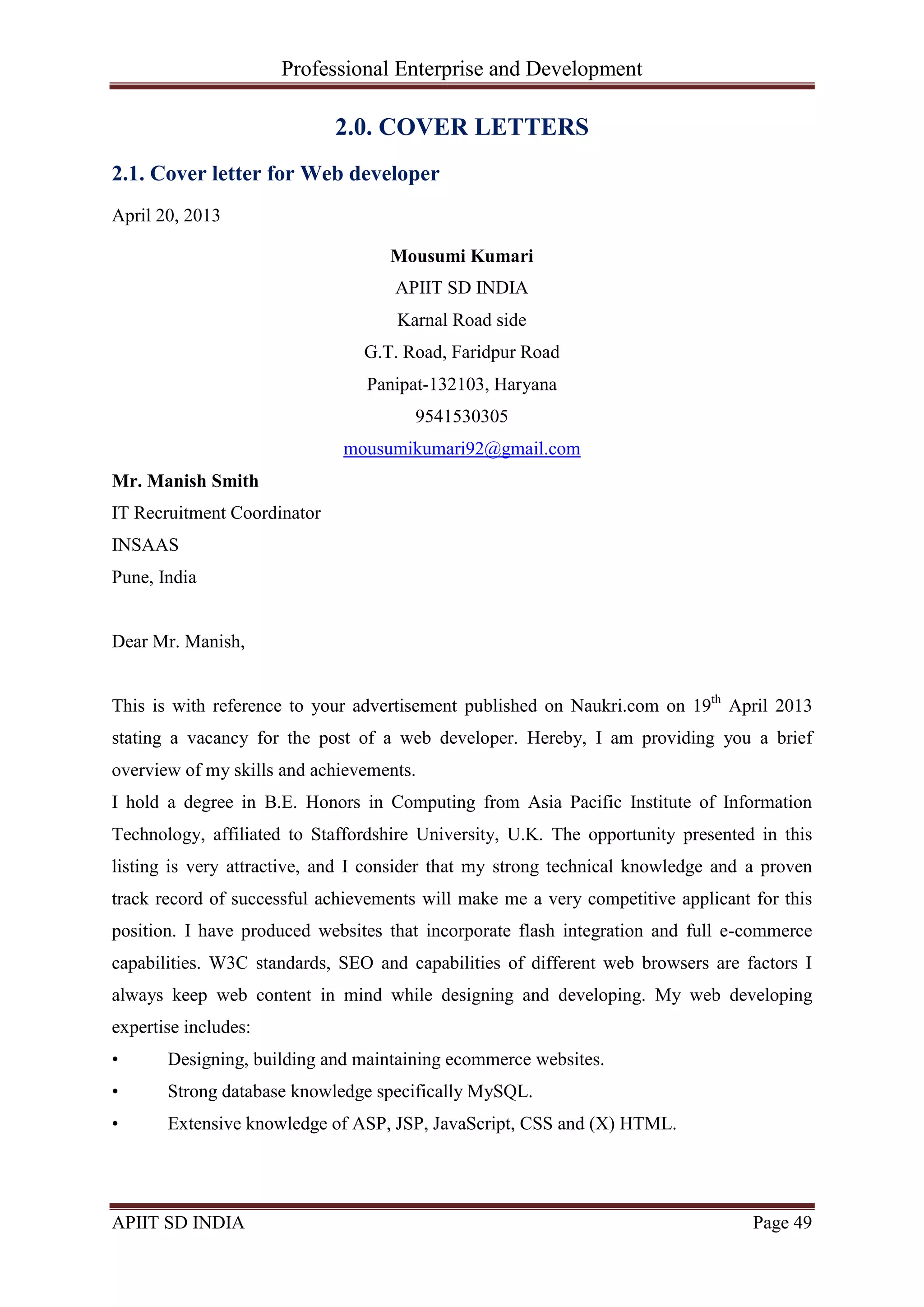 Professional Enterprise and Development
APIIT SD INDIA Page 49
2.0. COVER LETTERS
2.1. Cover letter for Web developer
April 20, 2013
Mousumi Kumari
APIIT SD INDIA
Karnal Road side
G.T. Road, Faridpur Road
Panipat-132103, Haryana
9541530305
mousumikumari92@gmail.com
Mr. Manish Smith
IT Recruitment Coordinator
INSAAS
Pune, India
Dear Mr. Manish,
This is with reference to your advertisement published on Naukri.com on 19th
April 2013
stating a vacancy for the post of a web developer. Hereby, I am providing you a brief
overview of my skills and achievements.
I hold a degree in B.E. Honors in Computing from Asia Pacific Institute of Information
Technology, affiliated to Staffordshire University, U.K. The opportunity presented in this
listing is very attractive, and I consider that my strong technical knowledge and a proven
track record of successful achievements will make me a very competitive applicant for this
position. I have produced websites that incorporate flash integration and full e-commerce
capabilities. W3C standards, SEO and capabilities of different web browsers are factors I
always keep web content in mind while designing and developing. My web developing
expertise includes:
• Designing, building and maintaining ecommerce websites.
• Strong database knowledge specifically MySQL.
• Extensive knowledge of ASP, JSP, JavaScript, CSS and (X) HTML.
 
