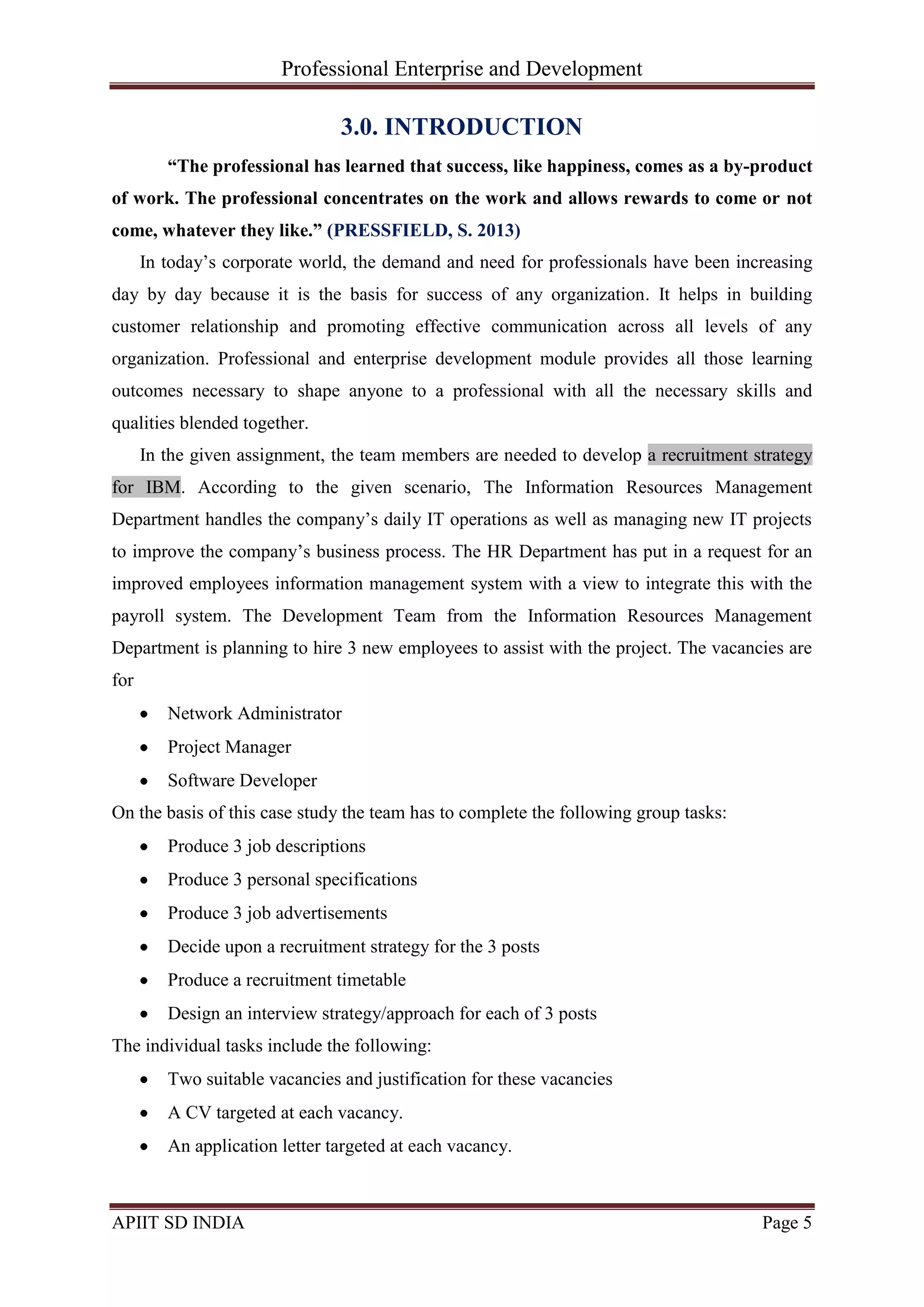 Professional Enterprise and Development
APIIT SD INDIA Page 5
3.0. INTRODUCTION
“The professional has learned that success, like happiness, comes as a by-product
of work. The professional concentrates on the work and allows rewards to come or not
come, whatever they like.” (PRESSFIELD, S. 2013)
In today‘s corporate world, the demand and need for professionals have been increasing
day by day because it is the basis for success of any organization. It helps in building
customer relationship and promoting effective communication across all levels of any
organization. Professional and enterprise development module provides all those learning
outcomes necessary to shape anyone to a professional with all the necessary skills and
qualities blended together.
In the given assignment, the team members are needed to develop a recruitment strategy
for IBM. According to the given scenario, The Information Resources Management
Department handles the company‘s daily IT operations as well as managing new IT projects
to improve the company‘s business process. The HR Department has put in a request for an
improved employees information management system with a view to integrate this with the
payroll system. The Development Team from the Information Resources Management
Department is planning to hire 3 new employees to assist with the project. The vacancies are
for
Network Administrator
Project Manager
Software Developer
On the basis of this case study the team has to complete the following group tasks:
Produce 3 job descriptions
Produce 3 personal specifications
Produce 3 job advertisements
Decide upon a recruitment strategy for the 3 posts
Produce a recruitment timetable
Design an interview strategy/approach for each of 3 posts
The individual tasks include the following:
Two suitable vacancies and justification for these vacancies
A CV targeted at each vacancy.
An application letter targeted at each vacancy.
 