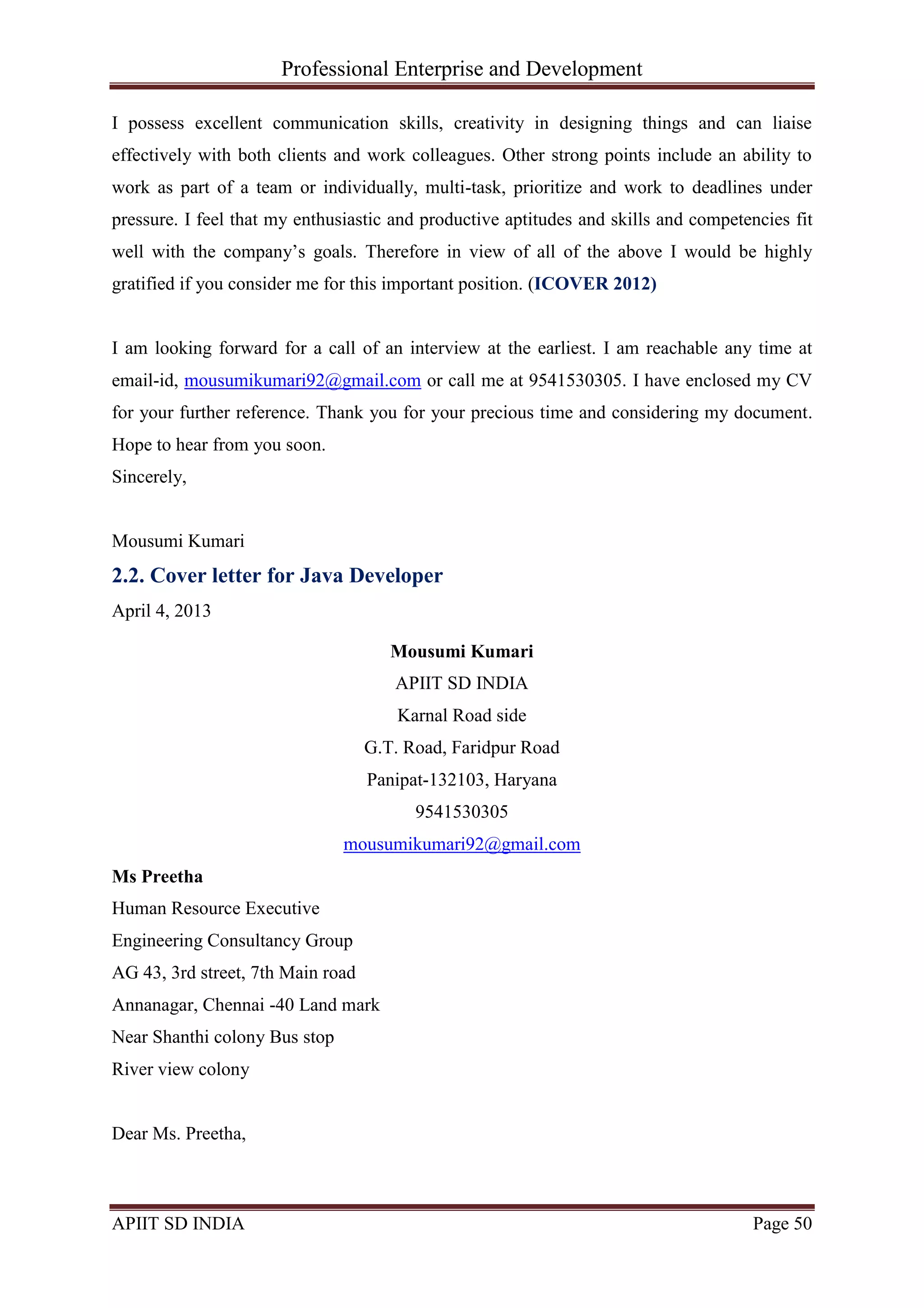 Professional Enterprise and Development
APIIT SD INDIA Page 50
I possess excellent communication skills, creativity in designing things and can liaise
effectively with both clients and work colleagues. Other strong points include an ability to
work as part of a team or individually, multi-task, prioritize and work to deadlines under
pressure. I feel that my enthusiastic and productive aptitudes and skills and competencies fit
well with the company‘s goals. Therefore in view of all of the above I would be highly
gratified if you consider me for this important position. (ICOVER 2012)
I am looking forward for a call of an interview at the earliest. I am reachable any time at
email-id, mousumikumari92@gmail.com or call me at 9541530305. I have enclosed my CV
for your further reference. Thank you for your precious time and considering my document.
Hope to hear from you soon.
Sincerely,
Mousumi Kumari
2.2. Cover letter for Java Developer
April 4, 2013
Mousumi Kumari
APIIT SD INDIA
Karnal Road side
G.T. Road, Faridpur Road
Panipat-132103, Haryana
9541530305
mousumikumari92@gmail.com
Ms Preetha
Human Resource Executive
Engineering Consultancy Group
AG 43, 3rd street, 7th Main road
Annanagar, Chennai -40 Land mark
Near Shanthi colony Bus stop
River view colony
Dear Ms. Preetha,
 