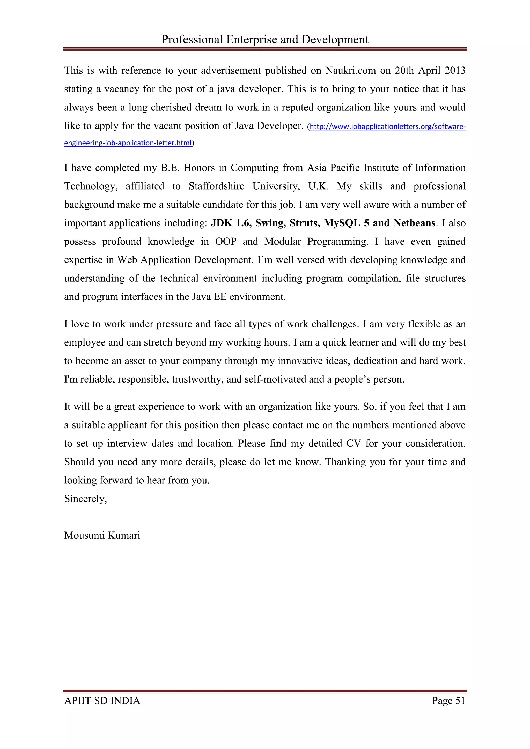 Professional Enterprise and Development
APIIT SD INDIA Page 51
This is with reference to your advertisement published on Naukri.com on 20th April 2013
stating a vacancy for the post of a java developer. This is to bring to your notice that it has
always been a long cherished dream to work in a reputed organization like yours and would
like to apply for the vacant position of Java Developer. (http://www.jobapplicationletters.org/software-
engineering-job-application-letter.html)
I have completed my B.E. Honors in Computing from Asia Pacific Institute of Information
Technology, affiliated to Staffordshire University, U.K. My skills and professional
background make me a suitable candidate for this job. I am very well aware with a number of
important applications including: JDK 1.6, Swing, Struts, MySQL 5 and Netbeans. I also
possess profound knowledge in OOP and Modular Programming. I have even gained
expertise in Web Application Development. I‘m well versed with developing knowledge and
understanding of the technical environment including program compilation, file structures
and program interfaces in the Java EE environment.
I love to work under pressure and face all types of work challenges. I am very flexible as an
employee and can stretch beyond my working hours. I am a quick learner and will do my best
to become an asset to your company through my innovative ideas, dedication and hard work.
I'm reliable, responsible, trustworthy, and self-motivated and a people‘s person.
It will be a great experience to work with an organization like yours. So, if you feel that I am
a suitable applicant for this position then please contact me on the numbers mentioned above
to set up interview dates and location. Please find my detailed CV for your consideration.
Should you need any more details, please do let me know. Thanking you for your time and
looking forward to hear from you.
Sincerely,
Mousumi Kumari
 