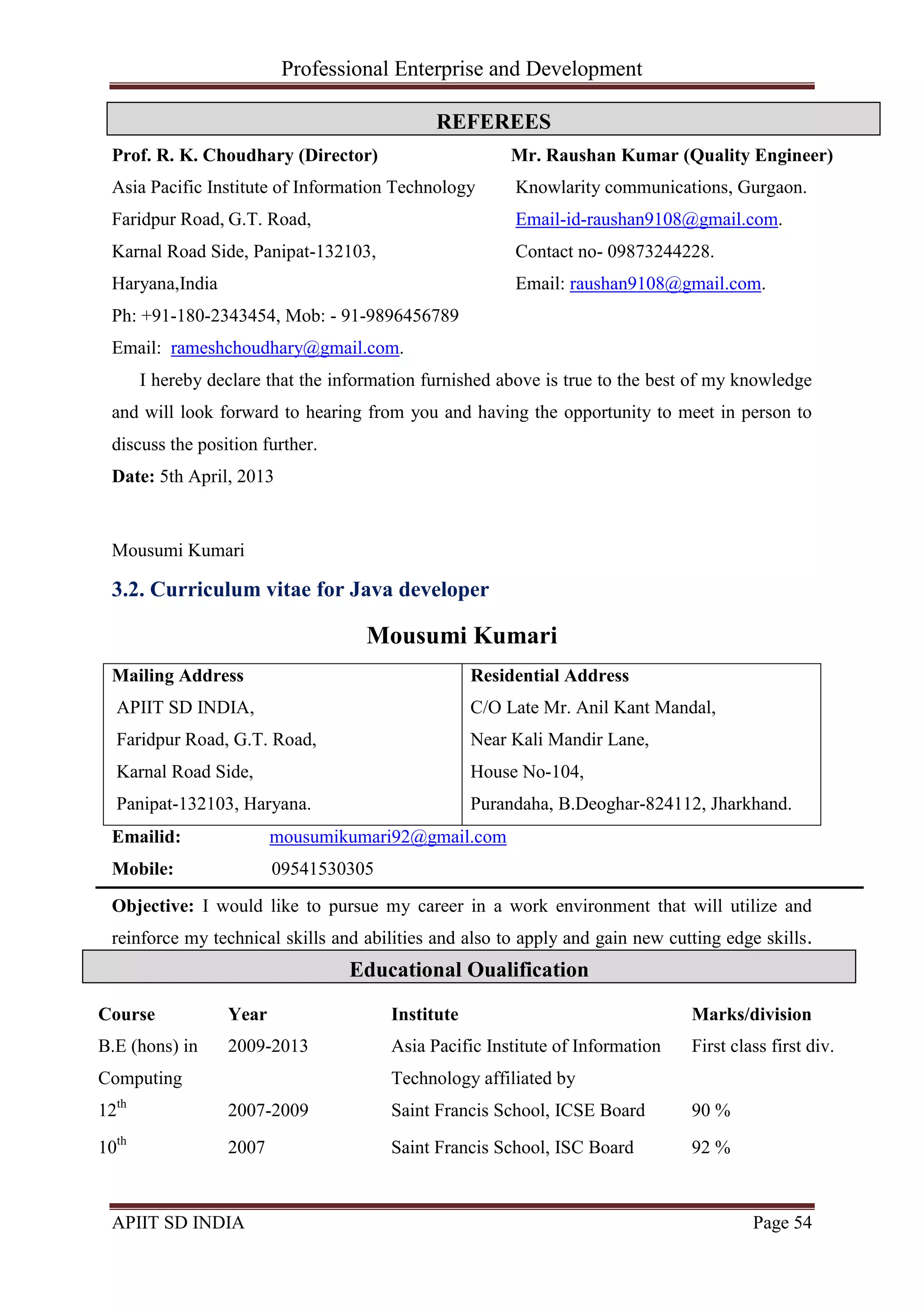 Professional Enterprise and Development
APIIT SD INDIA Page 54
Prof. R. K. Choudhary (Director)
Asia Pacific Institute of Information Technology
Faridpur Road, G.T. Road,
Karnal Road Side, Panipat-132103,
Haryana,India
Ph: +91-180-2343454, Mob: - 91-9896456789
Email: rameshchoudhary@gmail.com.
Mr. Raushan Kumar (Quality Engineer)
Knowlarity communications, Gurgaon.
Email-id-raushan9108@gmail.com.
Contact no- 09873244228.
Email: raushan9108@gmail.com.
I hereby declare that the information furnished above is true to the best of my knowledge
and will look forward to hearing from you and having the opportunity to meet in person to
discuss the position further.
Date: 5th April, 2013
Mousumi Kumari
3.2. Curriculum vitae for Java developer
Mousumi Kumari
Mailing Address
APIIT SD INDIA,
Faridpur Road, G.T. Road,
Karnal Road Side,
Panipat-132103, Haryana.
Residential Address
C/O Late Mr. Anil Kant Mandal,
Near Kali Mandir Lane,
House No-104,
Purandaha, B.Deoghar-824112, Jharkhand.
Emailid: mousumikumari92@gmail.com
Mobile: 09541530305
Objective: I would like to pursue my career in a work environment that will utilize and
reinforce my technical skills and abilities and also to apply and gain new cutting edge skills.
and experience in a rapidly changing field.
Course Year Institute Marks/division
B.E (hons) in
Computing
2009-2013 Asia Pacific Institute of Information
Technology affiliated by
First class first div.
12th
2007-2009 Saint Francis School, ICSE Board 90 %
10th
2007 Saint Francis School, ISC Board 92 %
REFEREES
Educational Qualification
 