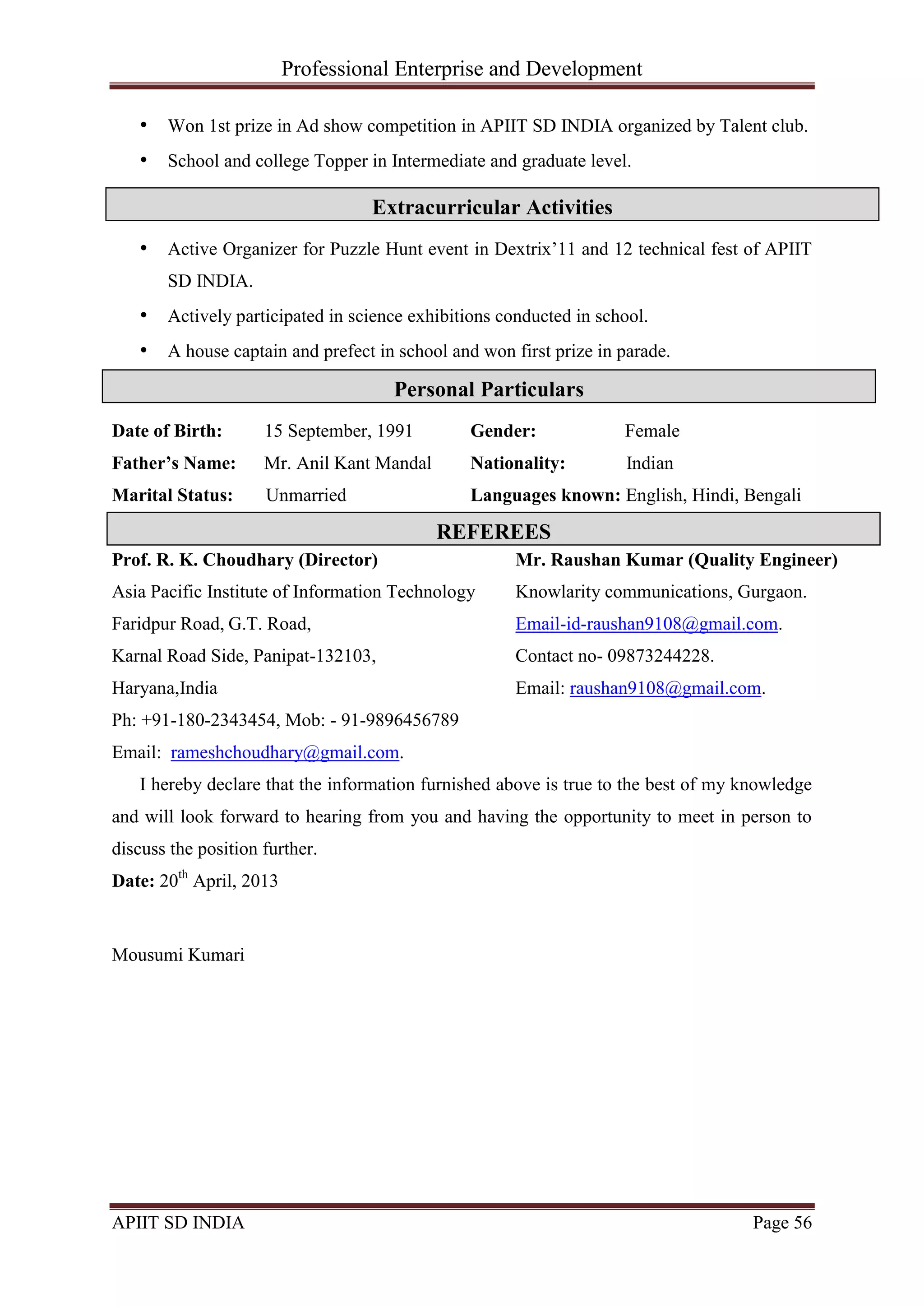 Professional Enterprise and Development
APIIT SD INDIA Page 56
• Won 1st prize in Ad show competition in APIIT SD INDIA organized by Talent club.
• School and college Topper in Intermediate and graduate level.
• Active Organizer for Puzzle Hunt event in Dextrix‘11 and 12 technical fest of APIIT
SD INDIA.
• Actively participated in science exhibitions conducted in school.
• A house captain and prefect in school and won first prize in parade.
Date of Birth: 15 September, 1991
Father’s Name: Mr. Anil Kant Mandal
Marital Status: Unmarried
Gender: Female
Nationality: Indian
Languages known: English, Hindi, Bengali
Prof. R. K. Choudhary (Director)
Asia Pacific Institute of Information Technology
Faridpur Road, G.T. Road,
Karnal Road Side, Panipat-132103,
Haryana,India
Ph: +91-180-2343454, Mob: - 91-9896456789
Email: rameshchoudhary@gmail.com.
Mr. Raushan Kumar (Quality Engineer)
Knowlarity communications, Gurgaon.
Email-id-raushan9108@gmail.com.
Contact no- 09873244228.
Email: raushan9108@gmail.com.
I hereby declare that the information furnished above is true to the best of my knowledge
and will look forward to hearing from you and having the opportunity to meet in person to
discuss the position further.
Date: 20th
April, 2013
Mousumi Kumari
Personal Particulars
Extracurricular Activities
REFEREES
 