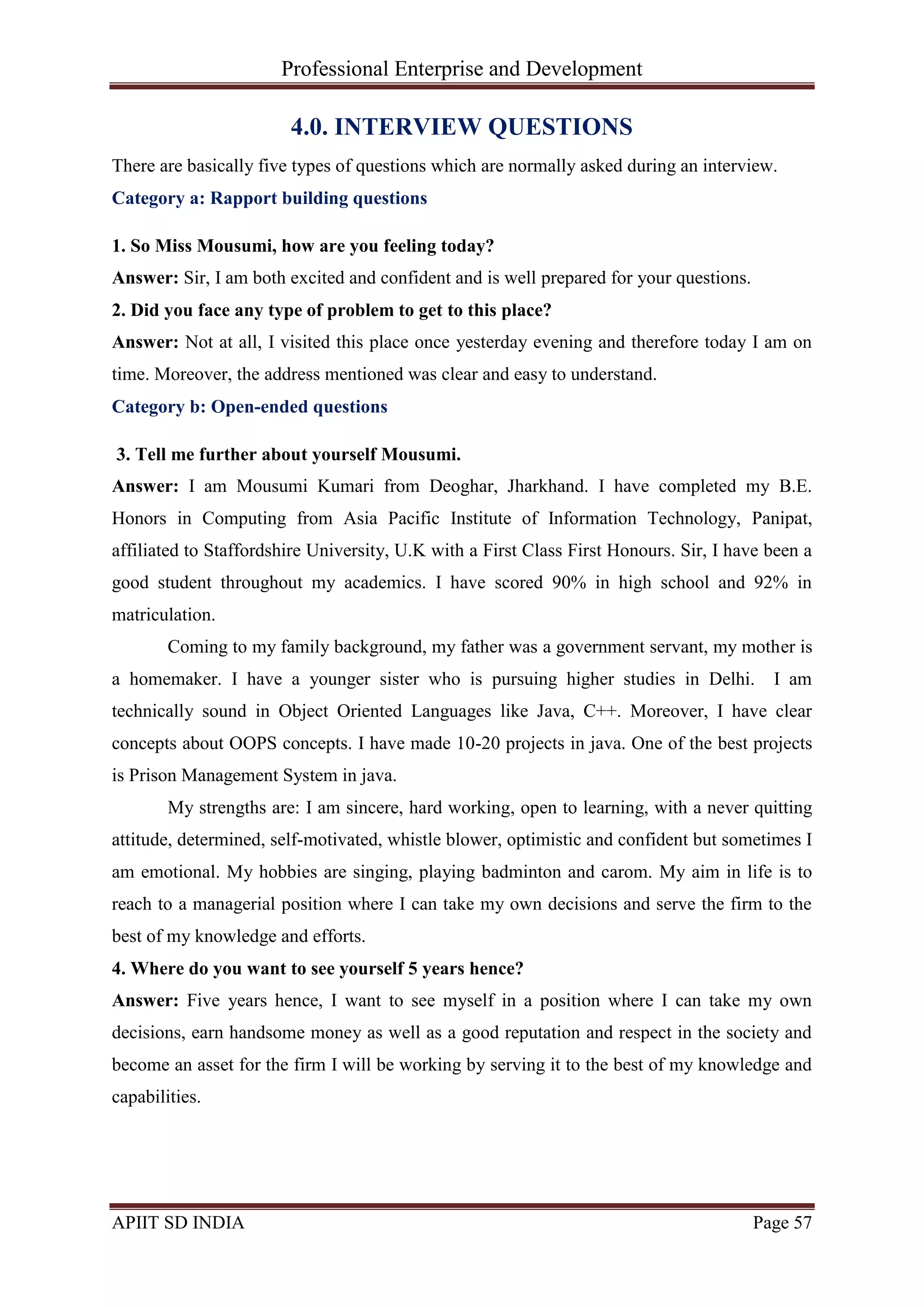 Professional Enterprise and Development
APIIT SD INDIA Page 57
4.0. INTERVIEW QUESTIONS
There are basically five types of questions which are normally asked during an interview.
Category a: Rapport building questions
1. So Miss Mousumi, how are you feeling today?
Answer: Sir, I am both excited and confident and is well prepared for your questions.
2. Did you face any type of problem to get to this place?
Answer: Not at all, I visited this place once yesterday evening and therefore today I am on
time. Moreover, the address mentioned was clear and easy to understand.
Category b: Open-ended questions
3. Tell me further about yourself Mousumi.
Answer: I am Mousumi Kumari from Deoghar, Jharkhand. I have completed my B.E.
Honors in Computing from Asia Pacific Institute of Information Technology, Panipat,
affiliated to Staffordshire University, U.K with a First Class First Honours. Sir, I have been a
good student throughout my academics. I have scored 90% in high school and 92% in
matriculation.
Coming to my family background, my father was a government servant, my mother is
a homemaker. I have a younger sister who is pursuing higher studies in Delhi. I am
technically sound in Object Oriented Languages like Java, C++. Moreover, I have clear
concepts about OOPS concepts. I have made 10-20 projects in java. One of the best projects
is Prison Management System in java.
My strengths are: I am sincere, hard working, open to learning, with a never quitting
attitude, determined, self-motivated, whistle blower, optimistic and confident but sometimes I
am emotional. My hobbies are singing, playing badminton and carom. My aim in life is to
reach to a managerial position where I can take my own decisions and serve the firm to the
best of my knowledge and efforts.
4. Where do you want to see yourself 5 years hence?
Answer: Five years hence, I want to see myself in a position where I can take my own
decisions, earn handsome money as well as a good reputation and respect in the society and
become an asset for the firm I will be working by serving it to the best of my knowledge and
capabilities.
 