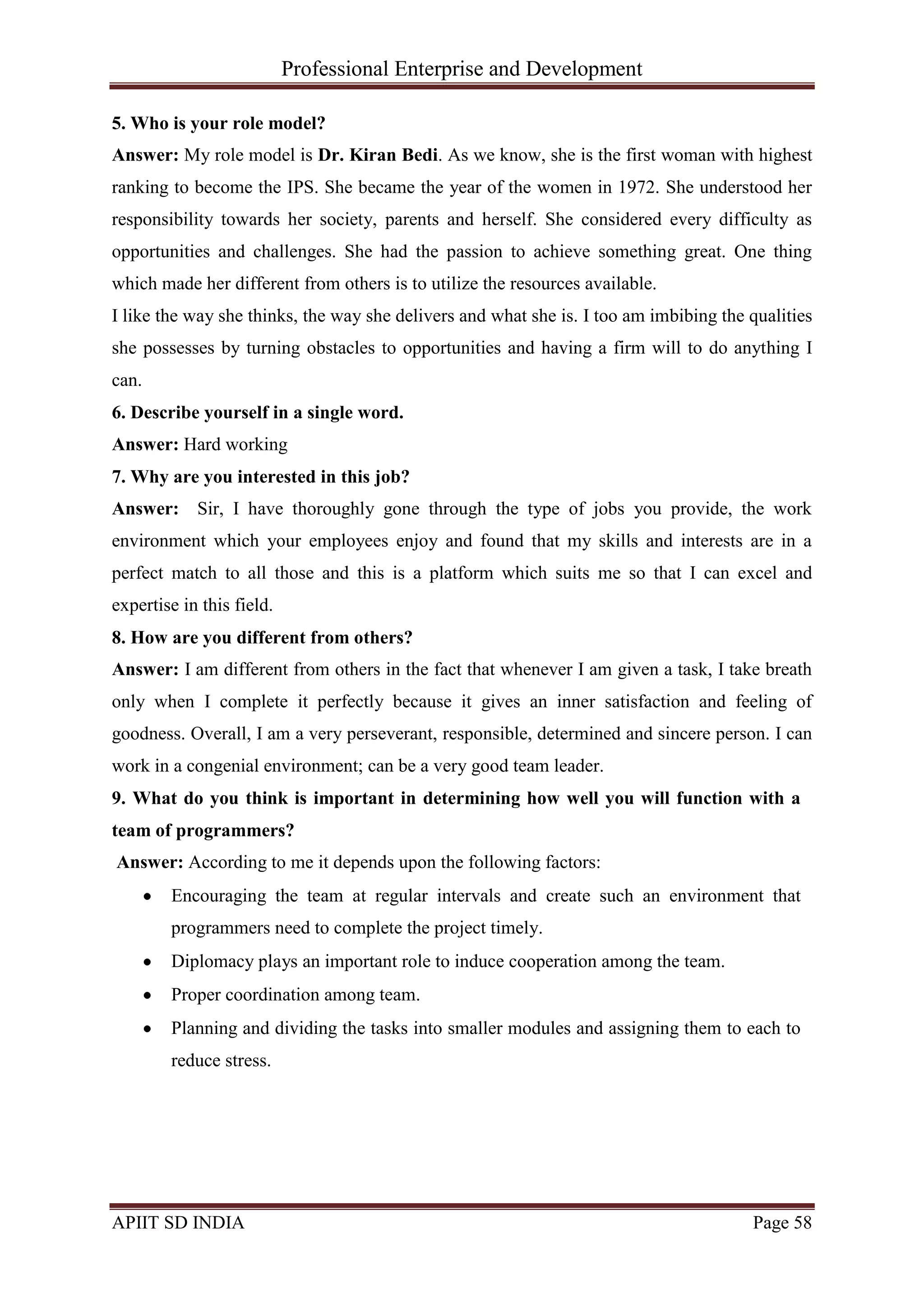 Professional Enterprise and Development
APIIT SD INDIA Page 58
5. Who is your role model?
Answer: My role model is Dr. Kiran Bedi. As we know, she is the first woman with highest
ranking to become the IPS. She became the year of the women in 1972. She understood her
responsibility towards her society, parents and herself. She considered every difficulty as
opportunities and challenges. She had the passion to achieve something great. One thing
which made her different from others is to utilize the resources available.
I like the way she thinks, the way she delivers and what she is. I too am imbibing the qualities
she possesses by turning obstacles to opportunities and having a firm will to do anything I
can.
6. Describe yourself in a single word.
Answer: Hard working
7. Why are you interested in this job?
Answer: Sir, I have thoroughly gone through the type of jobs you provide, the work
environment which your employees enjoy and found that my skills and interests are in a
perfect match to all those and this is a platform which suits me so that I can excel and
expertise in this field.
8. How are you different from others?
Answer: I am different from others in the fact that whenever I am given a task, I take breath
only when I complete it perfectly because it gives an inner satisfaction and feeling of
goodness. Overall, I am a very perseverant, responsible, determined and sincere person. I can
work in a congenial environment; can be a very good team leader.
9. What do you think is important in determining how well you will function with a
team of programmers?
Answer: According to me it depends upon the following factors:
Encouraging the team at regular intervals and create such an environment that
programmers need to complete the project timely.
Diplomacy plays an important role to induce cooperation among the team.
Proper coordination among team.
Planning and dividing the tasks into smaller modules and assigning them to each to
reduce stress.
 