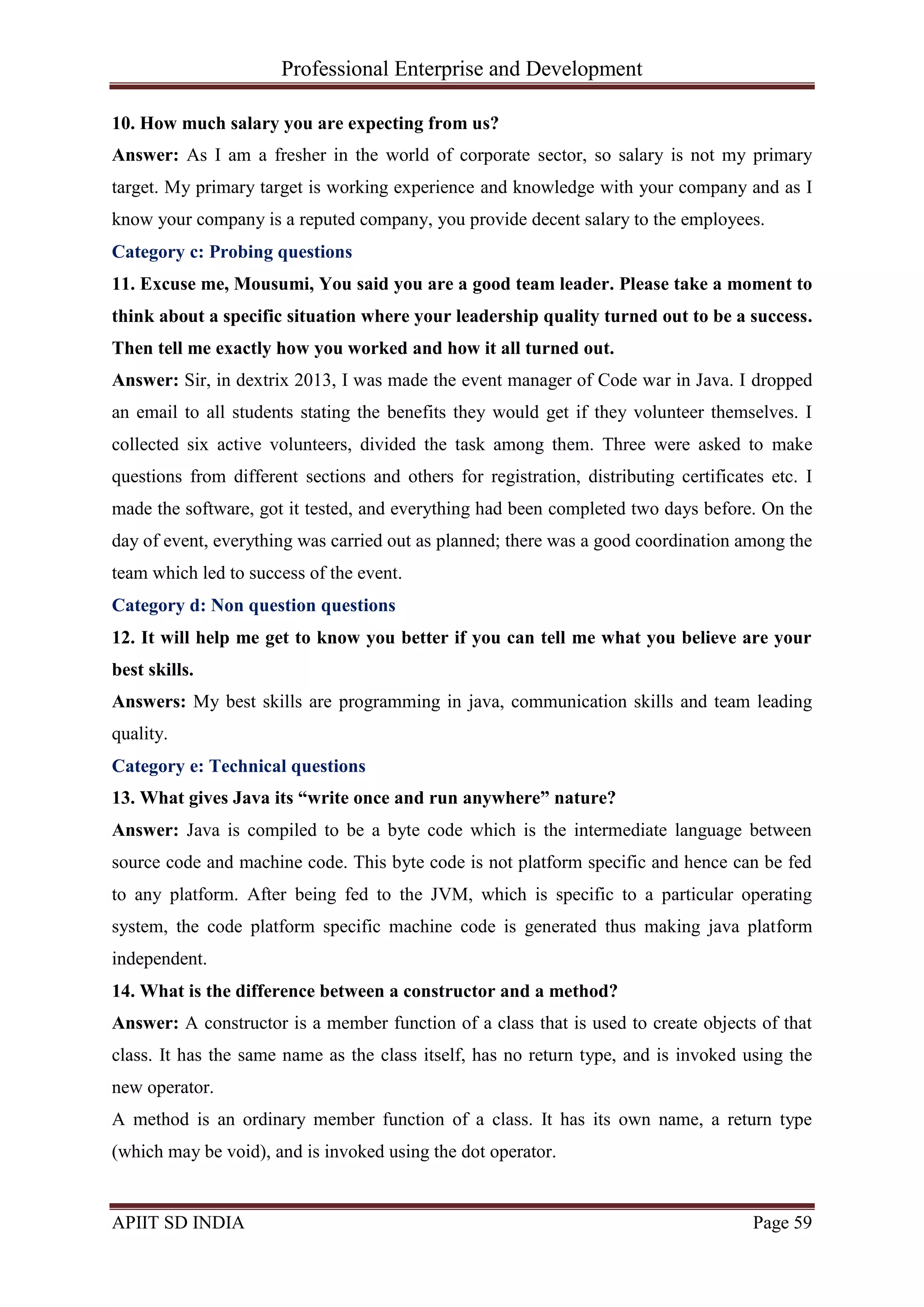 Professional Enterprise and Development
APIIT SD INDIA Page 59
10. How much salary you are expecting from us?
Answer: As I am a fresher in the world of corporate sector, so salary is not my primary
target. My primary target is working experience and knowledge with your company and as I
know your company is a reputed company, you provide decent salary to the employees.
Category c: Probing questions
11. Excuse me, Mousumi, You said you are a good team leader. Please take a moment to
think about a specific situation where your leadership quality turned out to be a success.
Then tell me exactly how you worked and how it all turned out.
Answer: Sir, in dextrix 2013, I was made the event manager of Code war in Java. I dropped
an email to all students stating the benefits they would get if they volunteer themselves. I
collected six active volunteers, divided the task among them. Three were asked to make
questions from different sections and others for registration, distributing certificates etc. I
made the software, got it tested, and everything had been completed two days before. On the
day of event, everything was carried out as planned; there was a good coordination among the
team which led to success of the event.
Category d: Non question questions
12. It will help me get to know you better if you can tell me what you believe are your
best skills.
Answers: My best skills are programming in java, communication skills and team leading
quality.
Category e: Technical questions
13. What gives Java its “write once and run anywhere” nature?
Answer: Java is compiled to be a byte code which is the intermediate language between
source code and machine code. This byte code is not platform specific and hence can be fed
to any platform. After being fed to the JVM, which is specific to a particular operating
system, the code platform specific machine code is generated thus making java platform
independent.
14. What is the difference between a constructor and a method?
Answer: A constructor is a member function of a class that is used to create objects of that
class. It has the same name as the class itself, has no return type, and is invoked using the
new operator.
A method is an ordinary member function of a class. It has its own name, a return type
(which may be void), and is invoked using the dot operator.
 