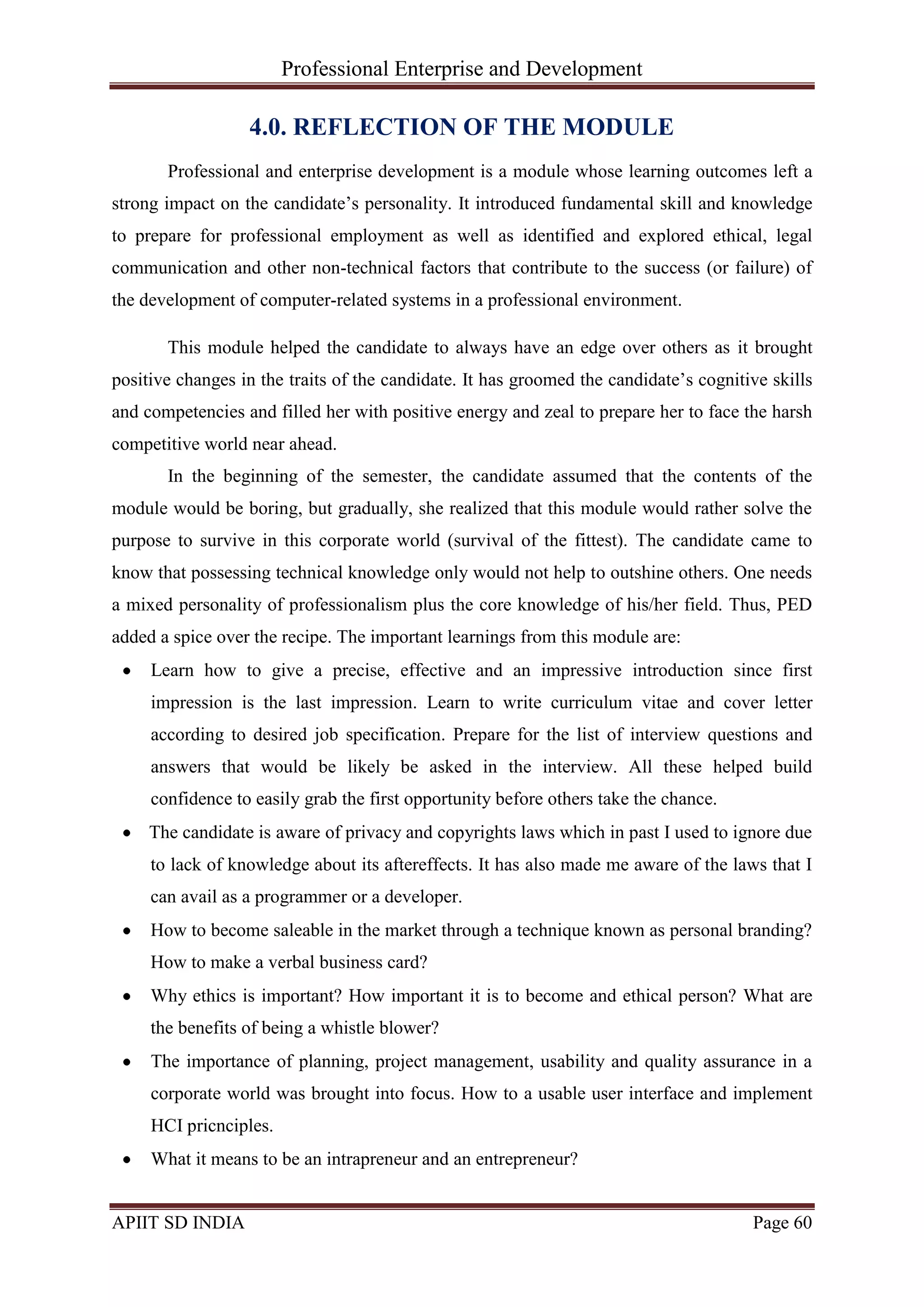Professional Enterprise and Development
APIIT SD INDIA Page 60
4.0. REFLECTION OF THE MODULE
Professional and enterprise development is a module whose learning outcomes left a
strong impact on the candidate‘s personality. It introduced fundamental skill and knowledge
to prepare for professional employment as well as identified and explored ethical, legal
communication and other non-technical factors that contribute to the success (or failure) of
the development of computer-related systems in a professional environment.
This module helped the candidate to always have an edge over others as it brought
positive changes in the traits of the candidate. It has groomed the candidate‘s cognitive skills
and competencies and filled her with positive energy and zeal to prepare her to face the harsh
competitive world near ahead.
In the beginning of the semester, the candidate assumed that the contents of the
module would be boring, but gradually, she realized that this module would rather solve the
purpose to survive in this corporate world (survival of the fittest). The candidate came to
know that possessing technical knowledge only would not help to outshine others. One needs
a mixed personality of professionalism plus the core knowledge of his/her field. Thus, PED
added a spice over the recipe. The important learnings from this module are:
Learn how to give a precise, effective and an impressive introduction since first
impression is the last impression. Learn to write curriculum vitae and cover letter
according to desired job specification. Prepare for the list of interview questions and
answers that would be likely be asked in the interview. All these helped build
confidence to easily grab the first opportunity before others take the chance.
The candidate is aware of privacy and copyrights laws which in past I used to ignore due
to lack of knowledge about its aftereffects. It has also made me aware of the laws that I
can avail as a programmer or a developer.
How to become saleable in the market through a technique known as personal branding?
How to make a verbal business card?
Why ethics is important? How important it is to become and ethical person? What are
the benefits of being a whistle blower?
The importance of planning, project management, usability and quality assurance in a
corporate world was brought into focus. How to a usable user interface and implement
HCI pricnciples.
What it means to be an intrapreneur and an entrepreneur?
 