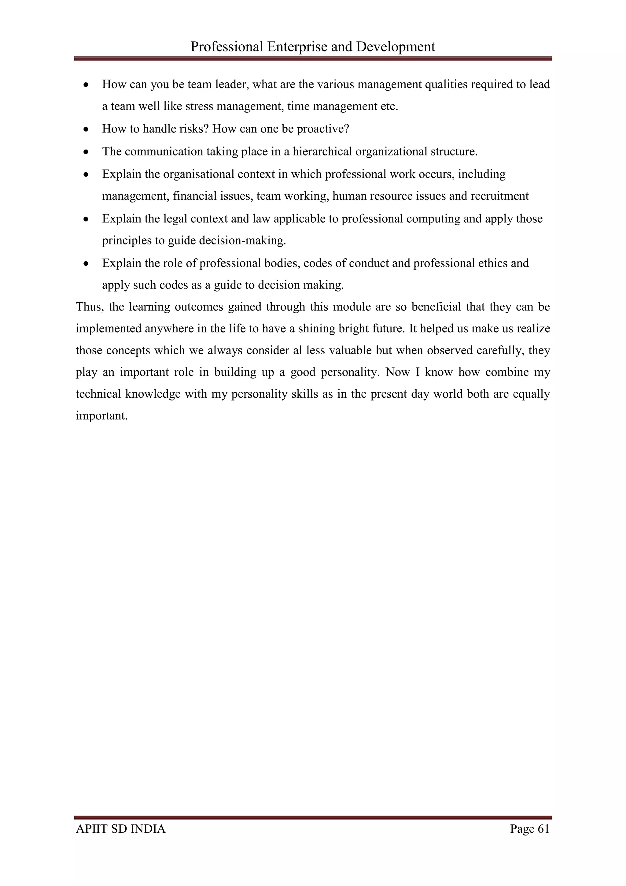 Professional Enterprise and Development
APIIT SD INDIA Page 61
How can you be team leader, what are the various management qualities required to lead
a team well like stress management, time management etc.
How to handle risks? How can one be proactive?
The communication taking place in a hierarchical organizational structure.
Explain the organisational context in which professional work occurs, including
management, financial issues, team working, human resource issues and recruitment
Explain the legal context and law applicable to professional computing and apply those
principles to guide decision-making.
Explain the role of professional bodies, codes of conduct and professional ethics and
apply such codes as a guide to decision making.
Thus, the learning outcomes gained through this module are so beneficial that they can be
implemented anywhere in the life to have a shining bright future. It helped us make us realize
those concepts which we always consider al less valuable but when observed carefully, they
play an important role in building up a good personality. Now I know how combine my
technical knowledge with my personality skills as in the present day world both are equally
important.
 