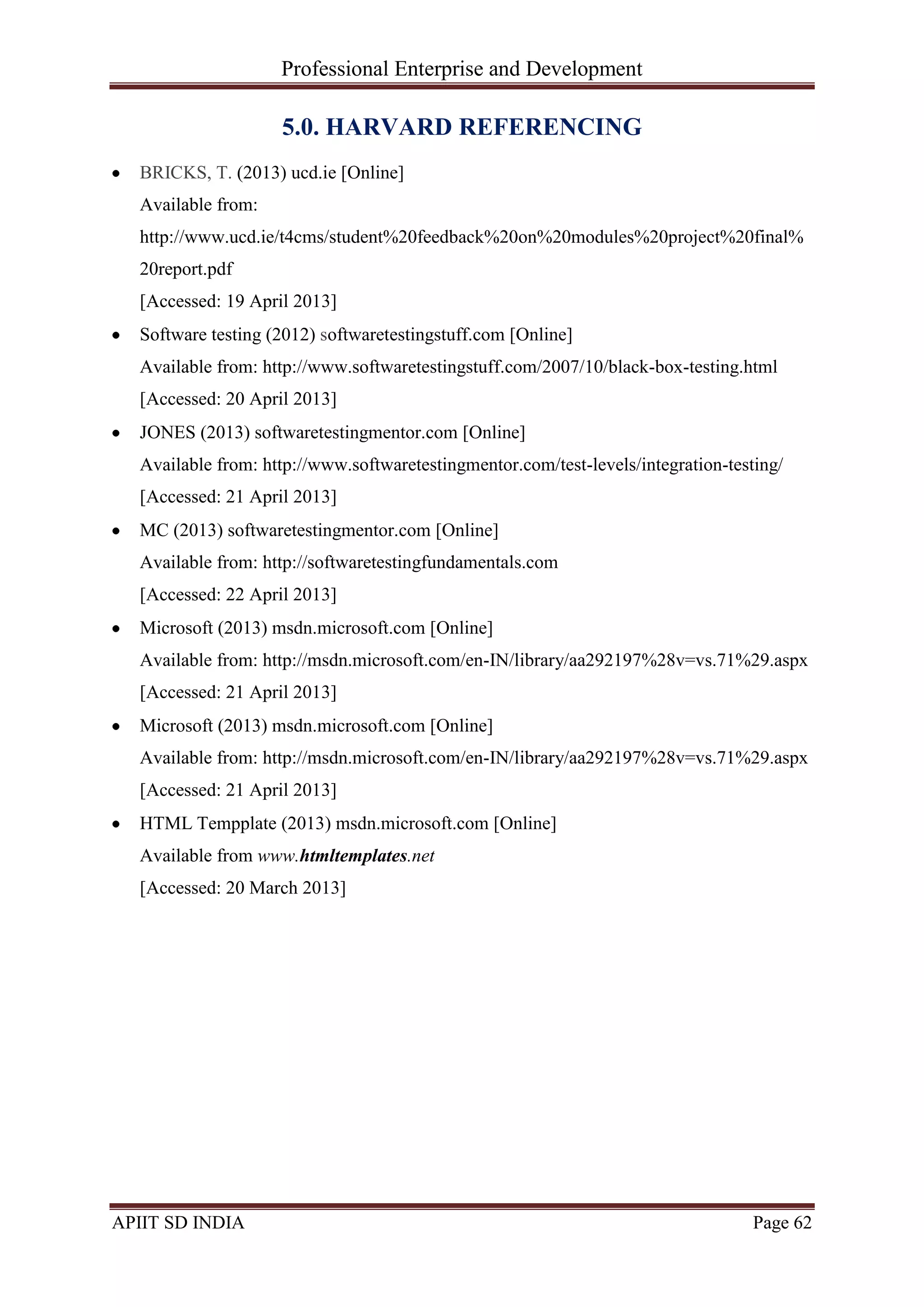 Professional Enterprise and Development
APIIT SD INDIA Page 62
5.0. HARVARD REFERENCING
BRICKS, T. (2013) ucd.ie [Online]
Available from:
http://www.ucd.ie/t4cms/student%20feedback%20on%20modules%20project%20final%
20report.pdf
[Accessed: 19 April 2013]
Software testing (2012) softwaretestingstuff.com [Online]
Available from: http://www.softwaretestingstuff.com/2007/10/black-box-testing.html
[Accessed: 20 April 2013]
JONES (2013) softwaretestingmentor.com [Online]
Available from: http://www.softwaretestingmentor.com/test-levels/integration-testing/
[Accessed: 21 April 2013]
MC (2013) softwaretestingmentor.com [Online]
Available from: http://softwaretestingfundamentals.com
[Accessed: 22 April 2013]
Microsoft (2013) msdn.microsoft.com [Online]
Available from: http://msdn.microsoft.com/en-IN/library/aa292197%28v=vs.71%29.aspx
[Accessed: 21 April 2013]
Microsoft (2013) msdn.microsoft.com [Online]
Available from: http://msdn.microsoft.com/en-IN/library/aa292197%28v=vs.71%29.aspx
[Accessed: 21 April 2013]
HTML Tempplate (2013) msdn.microsoft.com [Online]
Available from www.htmltemplates.net
[Accessed: 20 March 2013]
 