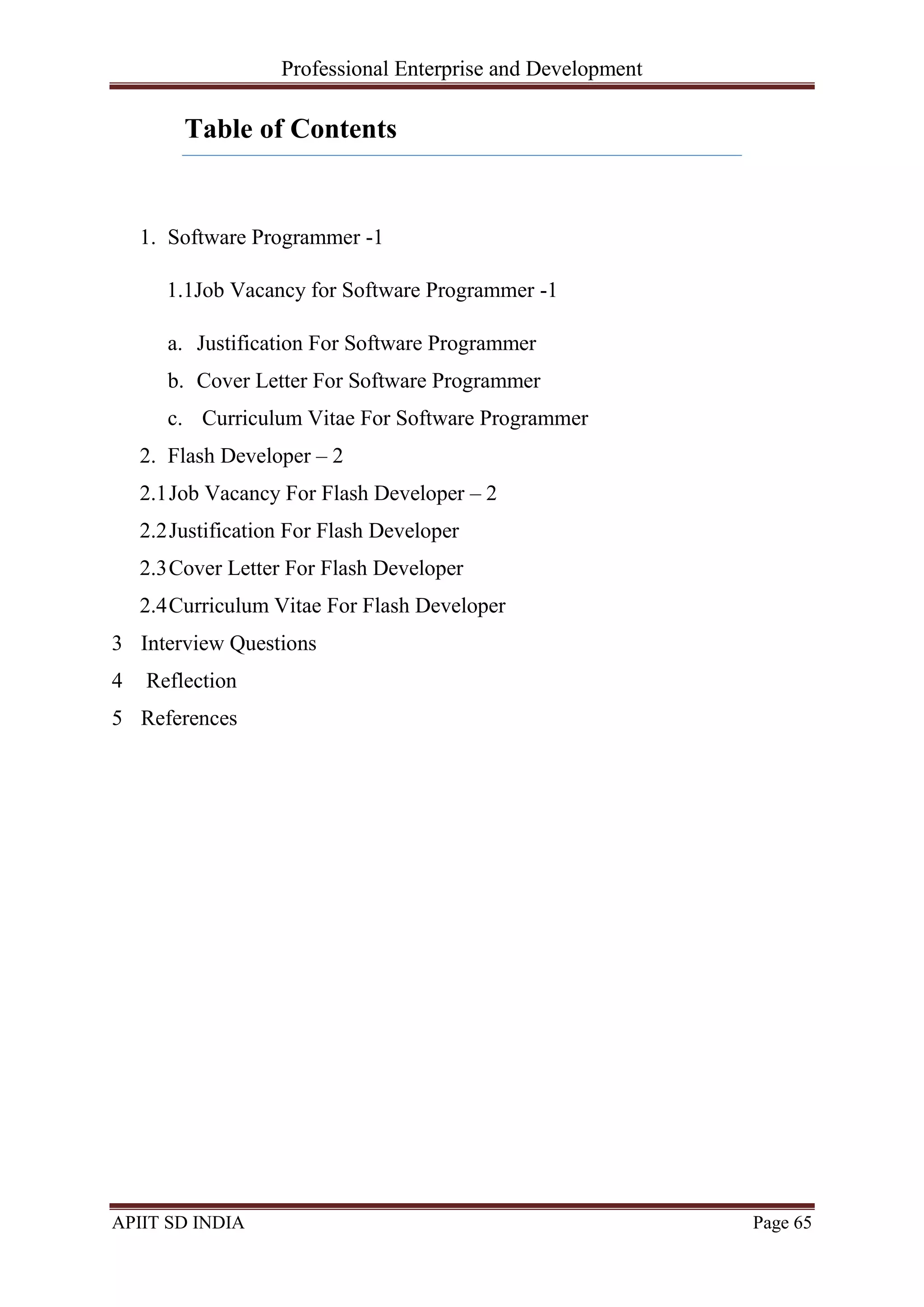 Professional Enterprise and Development
APIIT SD INDIA Page 65
Table of Contents
1. Software Programmer -1
1.1Job Vacancy for Software Programmer -1
a. Justification For Software Programmer
b. Cover Letter For Software Programmer
c. Curriculum Vitae For Software Programmer
2. Flash Developer – 2
2.1Job Vacancy For Flash Developer – 2
2.2Justification For Flash Developer
2.3Cover Letter For Flash Developer
2.4Curriculum Vitae For Flash Developer
3 Interview Questions
4 Reflection
5 References
 