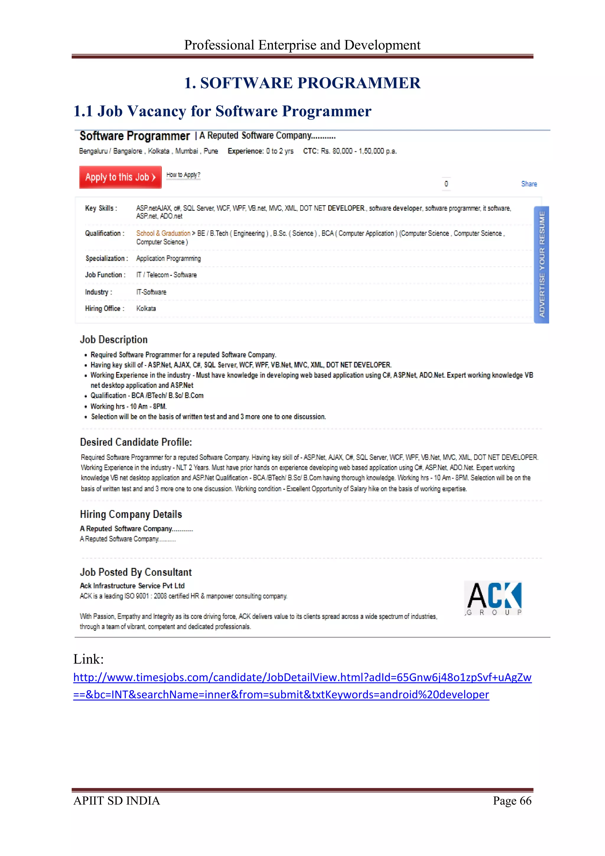 Professional Enterprise and Development
APIIT SD INDIA Page 66
1. SOFTWARE PROGRAMMER
1.1 Job Vacancy for Software Programmer
Link:
http://www.timesjobs.com/candidate/JobDetailView.html?adId=65Gnw6j48o1zpSvf+uAgZw
==&bc=INT&searchName=inner&from=submit&txtKeywords=android%20developer
 