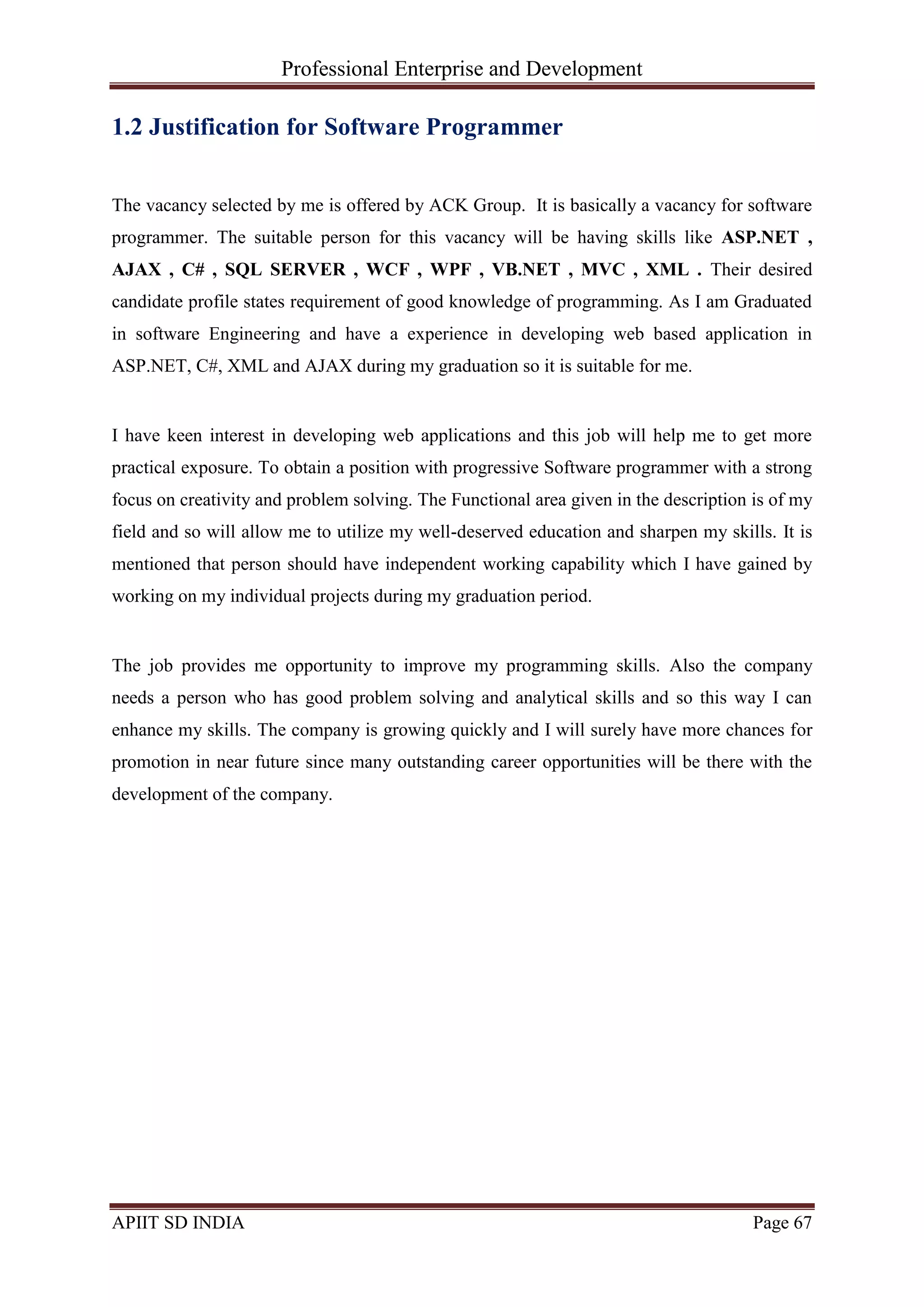 Professional Enterprise and Development
APIIT SD INDIA Page 67
1.2 Justification for Software Programmer
The vacancy selected by me is offered by ACK Group. It is basically a vacancy for software
programmer. The suitable person for this vacancy will be having skills like ASP.NET ,
AJAX , C# , SQL SERVER , WCF , WPF , VB.NET , MVC , XML . Their desired
candidate profile states requirement of good knowledge of programming. As I am Graduated
in software Engineering and have a experience in developing web based application in
ASP.NET, C#, XML and AJAX during my graduation so it is suitable for me.
I have keen interest in developing web applications and this job will help me to get more
practical exposure. To obtain a position with progressive Software programmer with a strong
focus on creativity and problem solving. The Functional area given in the description is of my
field and so will allow me to utilize my well-deserved education and sharpen my skills. It is
mentioned that person should have independent working capability which I have gained by
working on my individual projects during my graduation period.
The job provides me opportunity to improve my programming skills. Also the company
needs a person who has good problem solving and analytical skills and so this way I can
enhance my skills. The company is growing quickly and I will surely have more chances for
promotion in near future since many outstanding career opportunities will be there with the
development of the company.
 