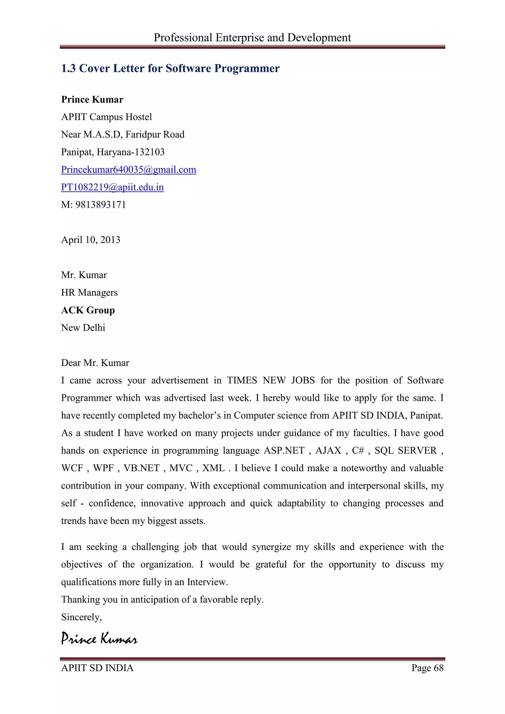 Professional Enterprise and Development
APIIT SD INDIA Page 68
1.3 Cover Letter for Software Programmer
Prince Kumar
APIIT Campus Hostel
Near M.A.S.D, Faridpur Road
Panipat, Haryana-132103
Princekumar640035@gmail.com
PT1082219@apiit.edu.in
M: 9813893171
April 10, 2013
Mr. Kumar
HR Managers
ACK Group
New Delhi
Dear Mr. Kumar
I came across your advertisement in TIMES NEW JOBS for the position of Software
Programmer which was advertised last week. I hereby would like to apply for the same. I
have recently completed my bachelor‘s in Computer science from APIIT SD INDIA, Panipat.
As a student I have worked on many projects under guidance of my faculties. I have good
hands on experience in programming language ASP.NET , AJAX , C# , SQL SERVER ,
WCF , WPF , VB.NET , MVC , XML . I believe I could make a noteworthy and valuable
contribution in your company. With exceptional communication and interpersonal skills, my
self - confidence, innovative approach and quick adaptability to changing processes and
trends have been my biggest assets.
I am seeking a challenging job that would synergize my skills and experience with the
objectives of the organization. I would be grateful for the opportunity to discuss my
qualifications more fully in an Interview.
Thanking you in anticipation of a favorable reply.
Sincerely,
Prince Kumar
 