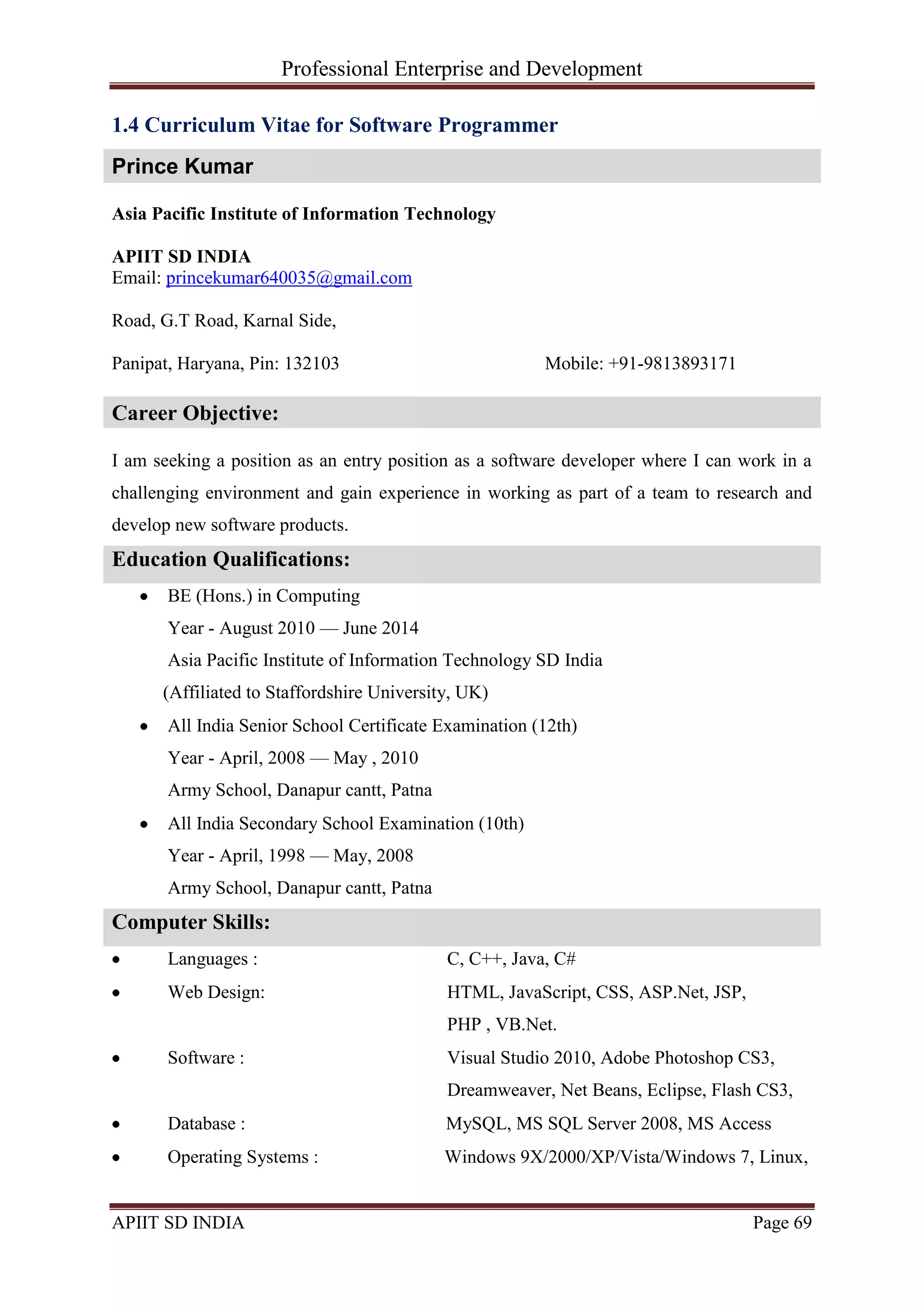 Professional Enterprise and Development
APIIT SD INDIA Page 69
1.4 Curriculum Vitae for Software Programmer
Prince Kumar
Asia Pacific Institute of Information Technology
APIIT SD INDIA
Email: princekumar640035@gmail.com
Road, G.T Road, Karnal Side,
Panipat, Haryana, Pin: 132103 Mobile: +91-9813893171
Career Objective:
I am seeking a position as an entry position as a software developer where I can work in a
challenging environment and gain experience in working as part of a team to research and
develop new software products.
Education Qualifications:
BE (Hons.) in Computing
Year - August 2010 — June 2014
Asia Pacific Institute of Information Technology SD India
(Affiliated to Staffordshire University, UK)
All India Senior School Certificate Examination (12th)
Year - April, 2008 — May , 2010
Army School, Danapur cantt, Patna
All India Secondary School Examination (10th)
Year - April, 1998 — May, 2008
Army School, Danapur cantt, Patna
Computer Skills:
Languages : C, C++, Java, C#
Web Design: HTML, JavaScript, CSS, ASP.Net, JSP,
PHP , VB.Net.
Software : Visual Studio 2010, Adobe Photoshop CS3,
Dreamweaver, Net Beans, Eclipse, Flash CS3,
Database : MySQL, MS SQL Server 2008, MS Access
Operating Systems : Windows 9X/2000/XP/Vista/Windows 7, Linux,
 