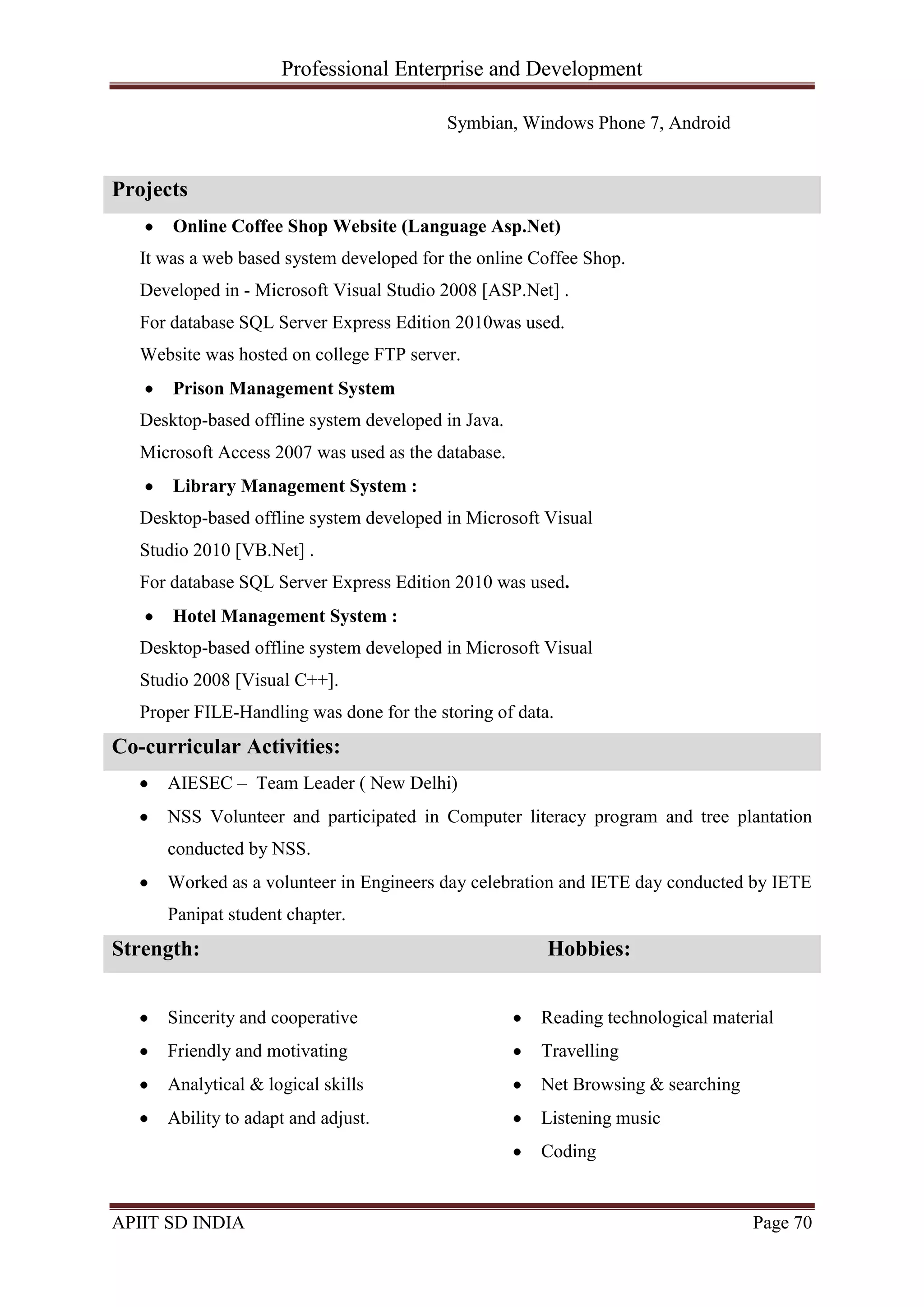 Professional Enterprise and Development
APIIT SD INDIA Page 70
Symbian, Windows Phone 7, Android
Projects
Online Coffee Shop Website (Language Asp.Net)
It was a web based system developed for the online Coffee Shop.
Developed in - Microsoft Visual Studio 2008 [ASP.Net] .
For database SQL Server Express Edition 2010was used.
Website was hosted on college FTP server.
Prison Management System
Desktop-based offline system developed in Java.
Microsoft Access 2007 was used as the database.
Library Management System :
Desktop-based offline system developed in Microsoft Visual
Studio 2010 [VB.Net] .
For database SQL Server Express Edition 2010 was used.
Hotel Management System :
Desktop-based offline system developed in Microsoft Visual
Studio 2008 [Visual C++].
Proper FILE-Handling was done for the storing of data.
Co-curricular Activities:
AIESEC – Team Leader ( New Delhi)
NSS Volunteer and participated in Computer literacy program and tree plantation
conducted by NSS.
Worked as a volunteer in Engineers day celebration and IETE day conducted by IETE
Panipat student chapter.
Strength: Hobbies:
Sincerity and cooperative
Friendly and motivating
Analytical & logical skills
Ability to adapt and adjust.
Reading technological material
Travelling
Net Browsing & searching
Listening music
Coding
 