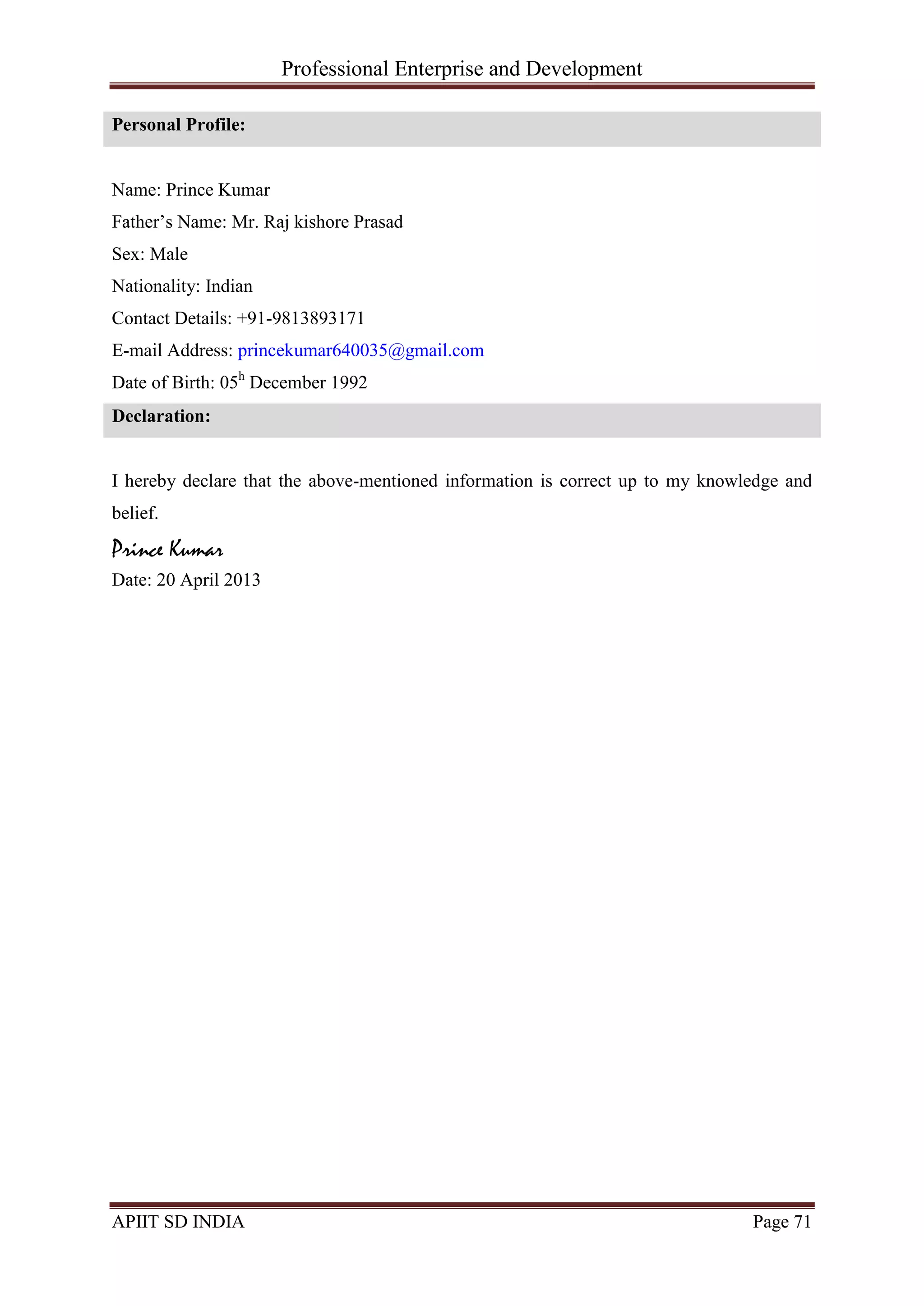 Professional Enterprise and Development
APIIT SD INDIA Page 71
Personal Profile:
Name: Prince Kumar
Father‘s Name: Mr. Raj kishore Prasad
Sex: Male
Nationality: Indian
Contact Details: +91-9813893171
E-mail Address: princekumar640035@gmail.com
Date of Birth: 05h
December 1992
Declaration:
I hereby declare that the above-mentioned information is correct up to my knowledge and
belief.
Prince Kumar
Date: 20 April 2013
 