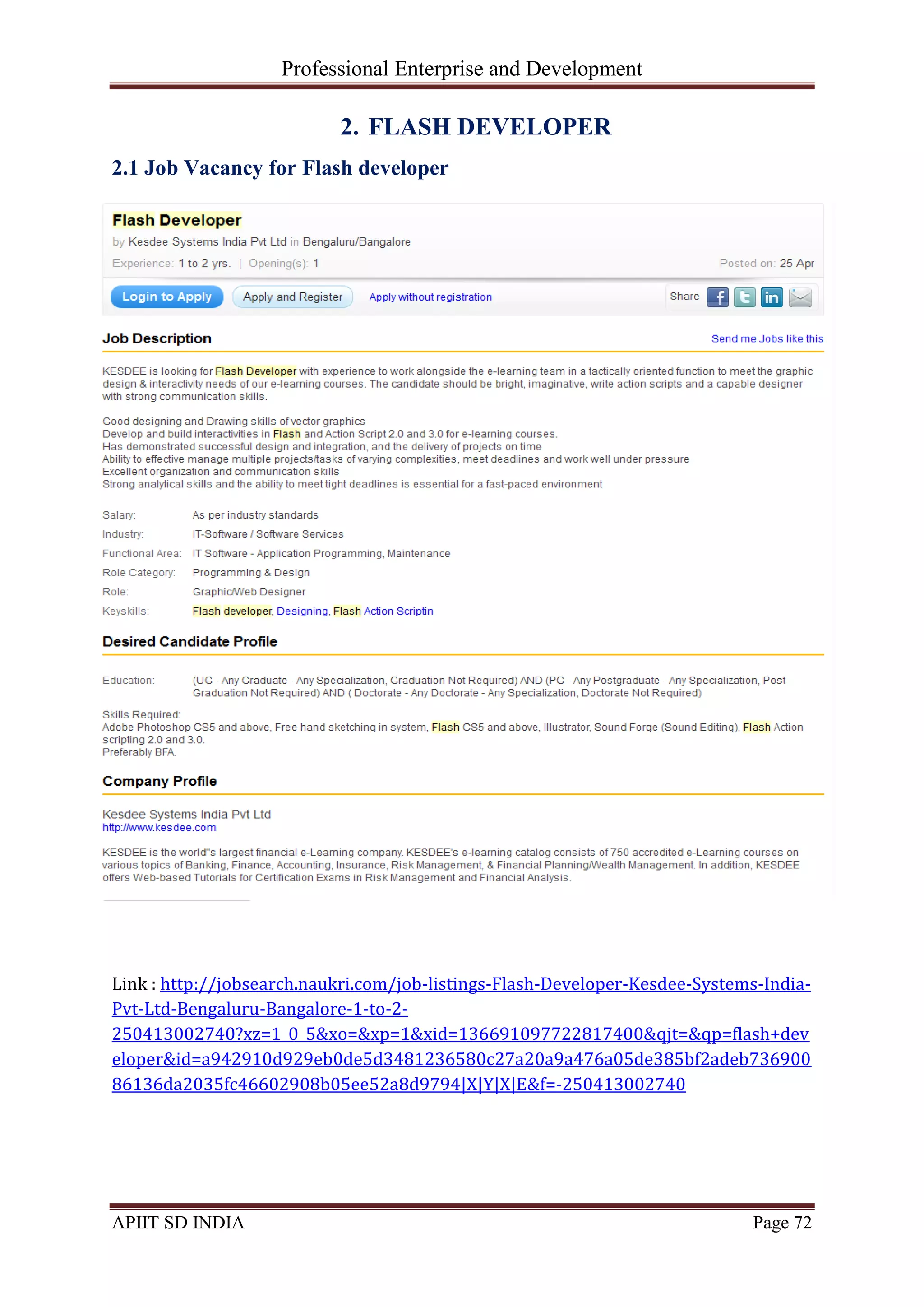 Professional Enterprise and Development
APIIT SD INDIA Page 72
2. FLASH DEVELOPER
2.1 Job Vacancy for Flash developer
Link : http://jobsearch.naukri.com/job-listings-Flash-Developer-Kesdee-Systems-India-
Pvt-Ltd-Bengaluru-Bangalore-1-to-2-
250413002740?xz=1_0_5&xo=&xp=1&xid=136691097722817400&qjt=&qp=flash+dev
eloper&id=a942910d929eb0de5d3481236580c27a20a9a476a05de385bf2adeb736900
86136da2035fc46602908b05ee52a8d9794|X|Y|X|E&f=-250413002740
 