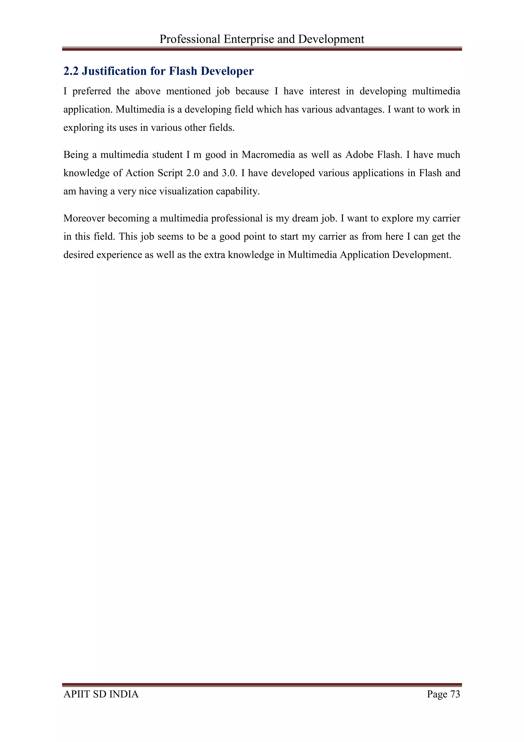 Professional Enterprise and Development
APIIT SD INDIA Page 73
2.2 Justification for Flash Developer
I preferred the above mentioned job because I have interest in developing multimedia
application. Multimedia is a developing field which has various advantages. I want to work in
exploring its uses in various other fields.
Being a multimedia student I m good in Macromedia as well as Adobe Flash. I have much
knowledge of Action Script 2.0 and 3.0. I have developed various applications in Flash and
am having a very nice visualization capability.
Moreover becoming a multimedia professional is my dream job. I want to explore my carrier
in this field. This job seems to be a good point to start my carrier as from here I can get the
desired experience as well as the extra knowledge in Multimedia Application Development.
 