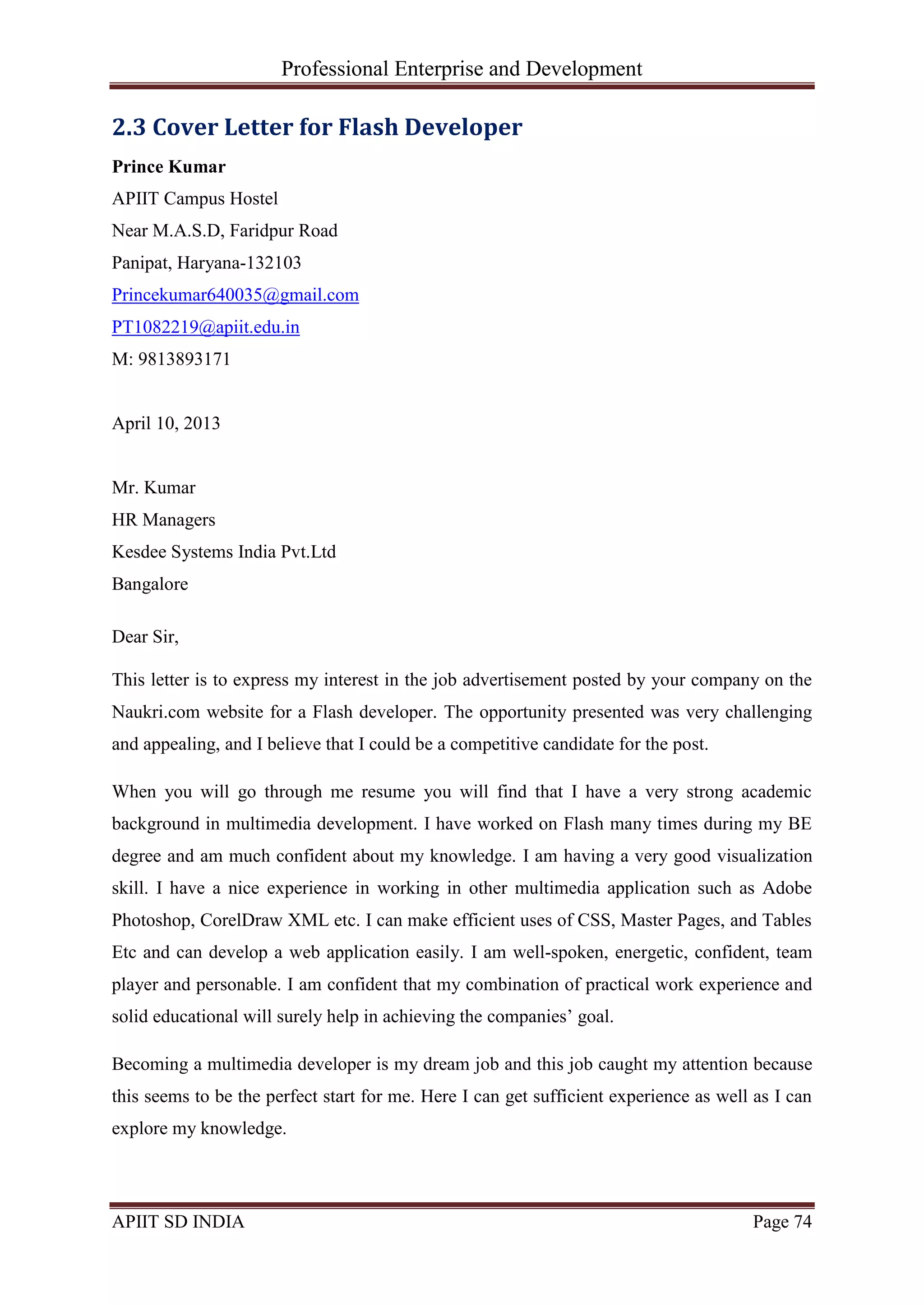 Professional Enterprise and Development
APIIT SD INDIA Page 74
2.3 Cover Letter for Flash Developer
Prince Kumar
APIIT Campus Hostel
Near M.A.S.D, Faridpur Road
Panipat, Haryana-132103
Princekumar640035@gmail.com
PT1082219@apiit.edu.in
M: 9813893171
April 10, 2013
Mr. Kumar
HR Managers
Kesdee Systems India Pvt.Ltd
Bangalore
Dear Sir,
This letter is to express my interest in the job advertisement posted by your company on the
Naukri.com website for a Flash developer. The opportunity presented was very challenging
and appealing, and I believe that I could be a competitive candidate for the post.
When you will go through me resume you will find that I have a very strong academic
background in multimedia development. I have worked on Flash many times during my BE
degree and am much confident about my knowledge. I am having a very good visualization
skill. I have a nice experience in working in other multimedia application such as Adobe
Photoshop, CorelDraw XML etc. I can make efficient uses of CSS, Master Pages, and Tables
Etc and can develop a web application easily. I am well-spoken, energetic, confident, team
player and personable. I am confident that my combination of practical work experience and
solid educational will surely help in achieving the companies‘ goal.
Becoming a multimedia developer is my dream job and this job caught my attention because
this seems to be the perfect start for me. Here I can get sufficient experience as well as I can
explore my knowledge.
 