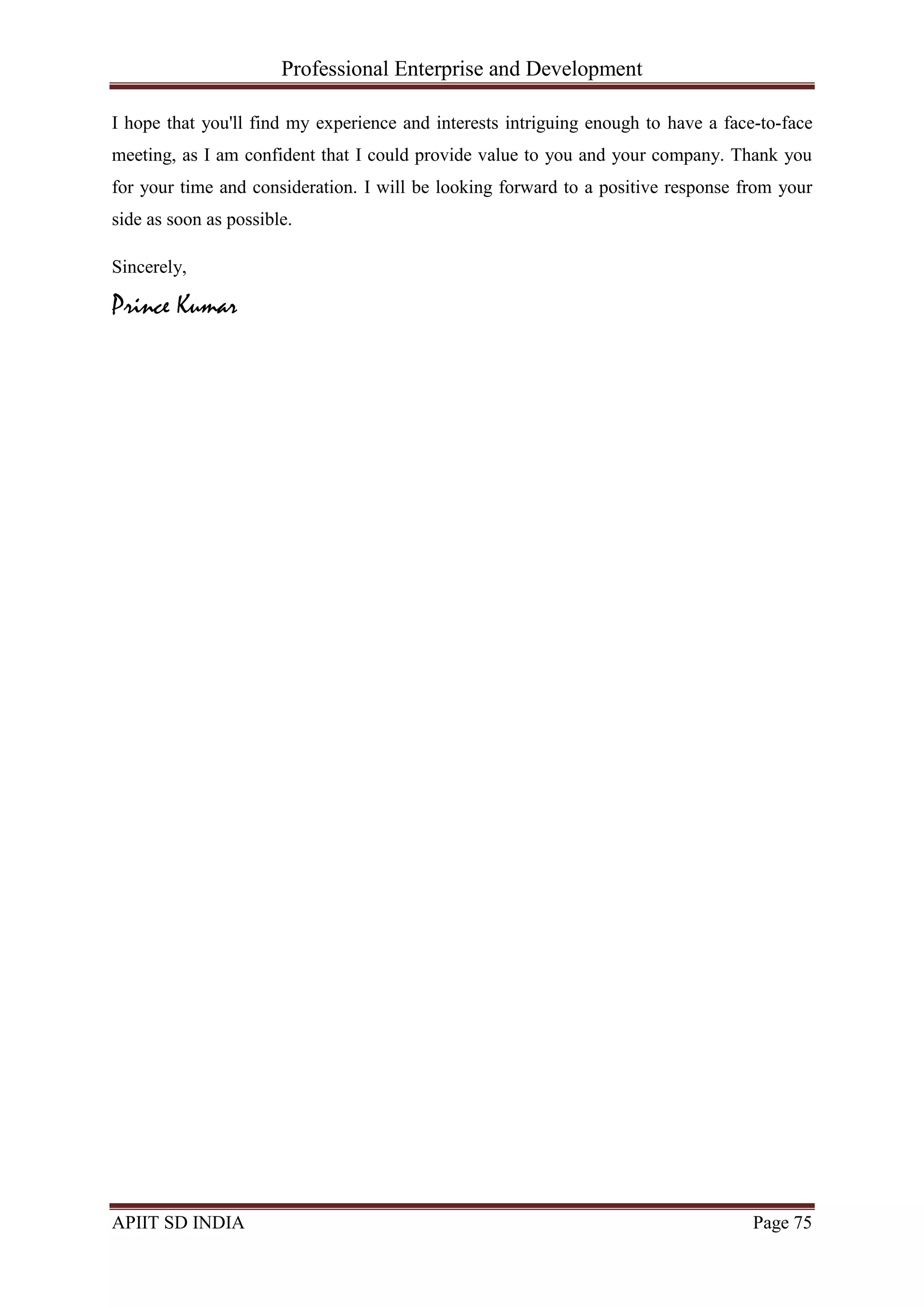 Professional Enterprise and Development
APIIT SD INDIA Page 75
I hope that you'll find my experience and interests intriguing enough to have a face-to-face
meeting, as I am confident that I could provide value to you and your company. Thank you
for your time and consideration. I will be looking forward to a positive response from your
side as soon as possible.
Sincerely,
Prince Kumar
 