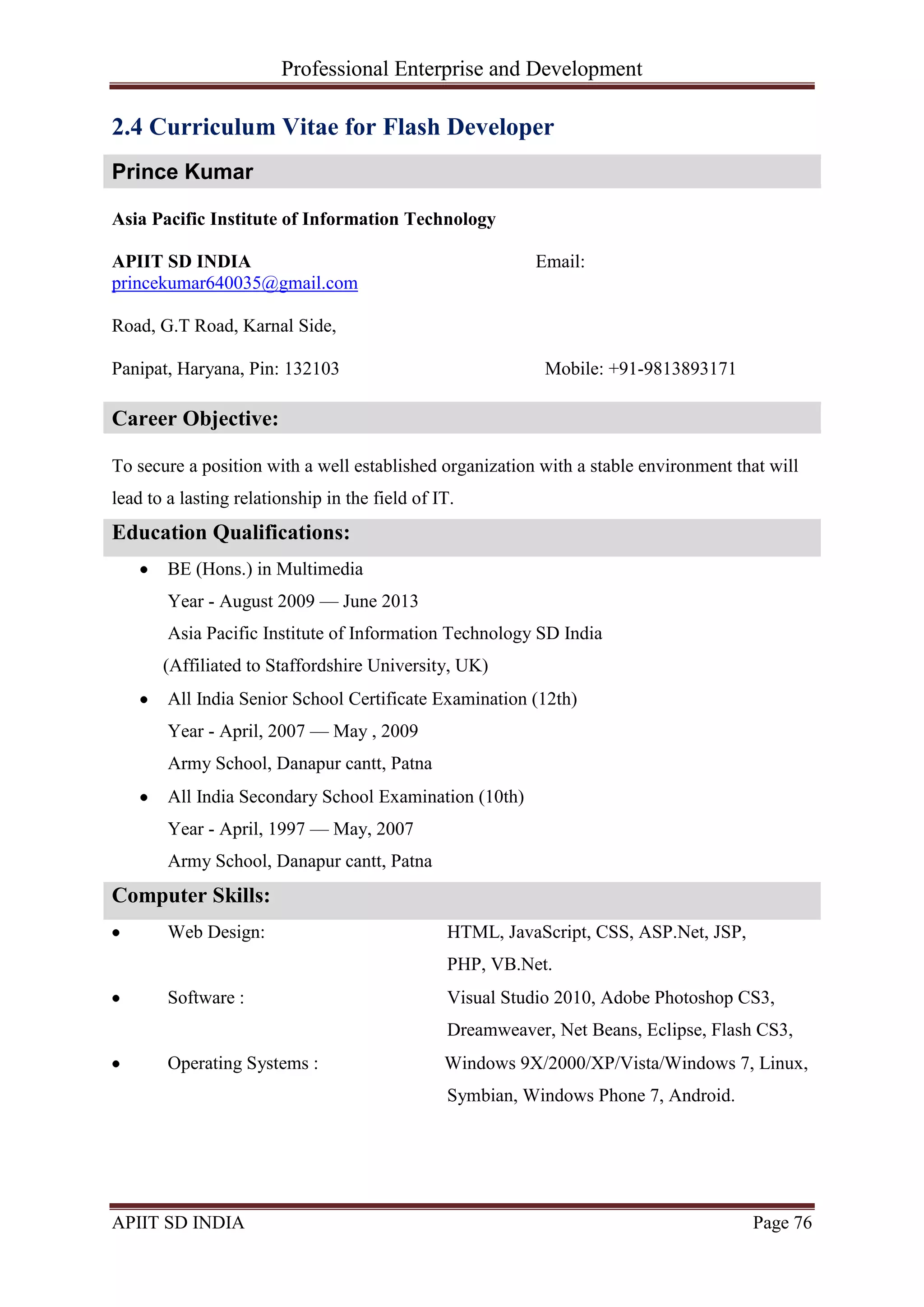 Professional Enterprise and Development
APIIT SD INDIA Page 76
2.4 Curriculum Vitae for Flash Developer
Prince Kumar
Asia Pacific Institute of Information Technology
APIIT SD INDIA Email:
princekumar640035@gmail.com
Road, G.T Road, Karnal Side,
Panipat, Haryana, Pin: 132103 Mobile: +91-9813893171
Career Objective:
To secure a position with a well established organization with a stable environment that will
lead to a lasting relationship in the field of IT.
Education Qualifications:
BE (Hons.) in Multimedia
Year - August 2009 — June 2013
Asia Pacific Institute of Information Technology SD India
(Affiliated to Staffordshire University, UK)
All India Senior School Certificate Examination (12th)
Year - April, 2007 — May , 2009
Army School, Danapur cantt, Patna
All India Secondary School Examination (10th)
Year - April, 1997 — May, 2007
Army School, Danapur cantt, Patna
Computer Skills:
Web Design: HTML, JavaScript, CSS, ASP.Net, JSP,
PHP, VB.Net.
Software : Visual Studio 2010, Adobe Photoshop CS3,
Dreamweaver, Net Beans, Eclipse, Flash CS3,
Operating Systems : Windows 9X/2000/XP/Vista/Windows 7, Linux,
Symbian, Windows Phone 7, Android.
 