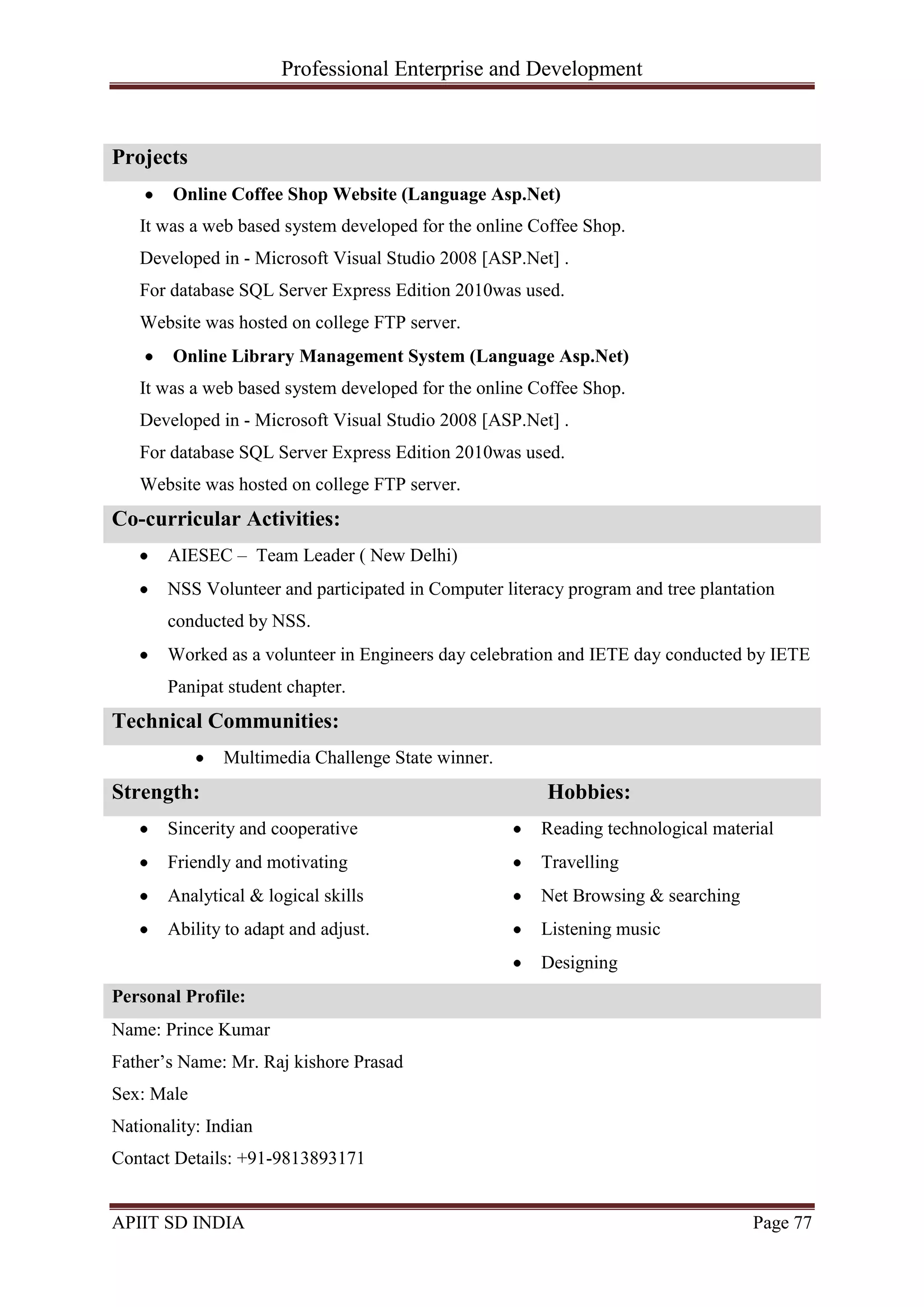 Professional Enterprise and Development
APIIT SD INDIA Page 77
Projects
Online Coffee Shop Website (Language Asp.Net)
It was a web based system developed for the online Coffee Shop.
Developed in - Microsoft Visual Studio 2008 [ASP.Net] .
For database SQL Server Express Edition 2010was used.
Website was hosted on college FTP server.
Online Library Management System (Language Asp.Net)
It was a web based system developed for the online Coffee Shop.
Developed in - Microsoft Visual Studio 2008 [ASP.Net] .
For database SQL Server Express Edition 2010was used.
Website was hosted on college FTP server.
Co-curricular Activities:
AIESEC – Team Leader ( New Delhi)
NSS Volunteer and participated in Computer literacy program and tree plantation
conducted by NSS.
Worked as a volunteer in Engineers day celebration and IETE day conducted by IETE
Panipat student chapter.
Technical Communities:
Multimedia Challenge State winner.
Strength: Hobbies:
Sincerity and cooperative
Friendly and motivating
Analytical & logical skills
Ability to adapt and adjust.
Reading technological material
Travelling
Net Browsing & searching
Listening music
Designing
Personal Profile:
Name: Prince Kumar
Father‘s Name: Mr. Raj kishore Prasad
Sex: Male
Nationality: Indian
Contact Details: +91-9813893171
 