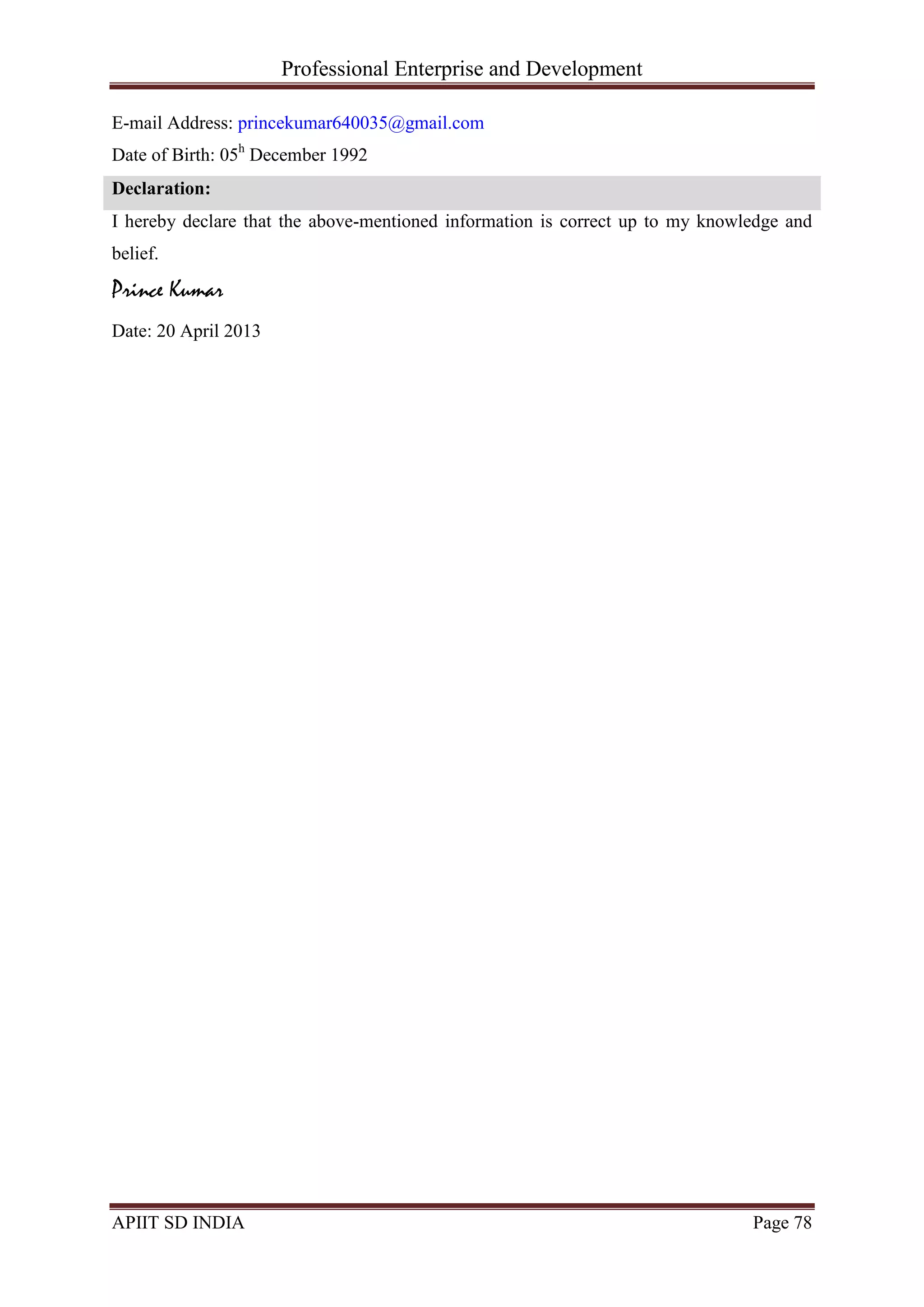 Professional Enterprise and Development
APIIT SD INDIA Page 78
E-mail Address: princekumar640035@gmail.com
Date of Birth: 05h
December 1992
Declaration:
I hereby declare that the above-mentioned information is correct up to my knowledge and
belief.
Prince Kumar
Date: 20 April 2013
 