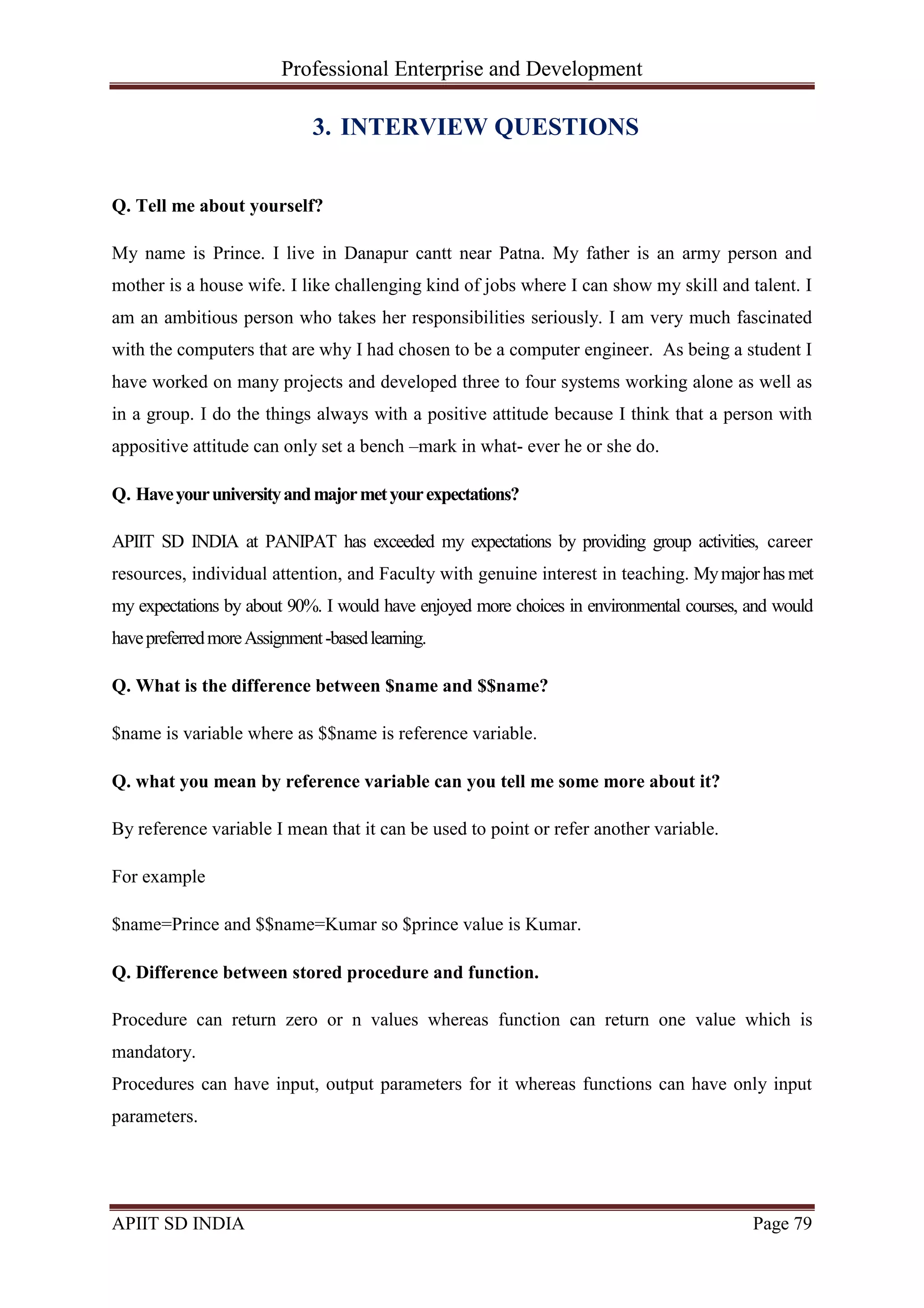 Professional Enterprise and Development
APIIT SD INDIA Page 79
3. INTERVIEW QUESTIONS
Q. Tell me about yourself?
My name is Prince. I live in Danapur cantt near Patna. My father is an army person and
mother is a house wife. I like challenging kind of jobs where I can show my skill and talent. I
am an ambitious person who takes her responsibilities seriously. I am very much fascinated
with the computers that are why I had chosen to be a computer engineer. As being a student I
have worked on many projects and developed three to four systems working alone as well as
in a group. I do the things always with a positive attitude because I think that a person with
appositive attitude can only set a bench –mark in what- ever he or she do.
Q. Haveyouruniversityandmajormetyourexpectations?
APIIT SD INDIA at PANIPAT has exceeded my expectations by providing group activities, career
resources, individual attention, and Faculty with genuine interest in teaching. Mymajorhas met
my expectations by about 90%. I would have enjoyed more choices in environmental courses, and would
havepreferredmoreAssignment-basedlearning.
Q. What is the difference between $name and $$name?
$name is variable where as $$name is reference variable.
Q. what you mean by reference variable can you tell me some more about it?
By reference variable I mean that it can be used to point or refer another variable.
For example
$name=Prince and $$name=Kumar so $prince value is Kumar.
Q. Difference between stored procedure and function.
Procedure can return zero or n values whereas function can return one value which is
mandatory.
Procedures can have input, output parameters for it whereas functions can have only input
parameters.
 