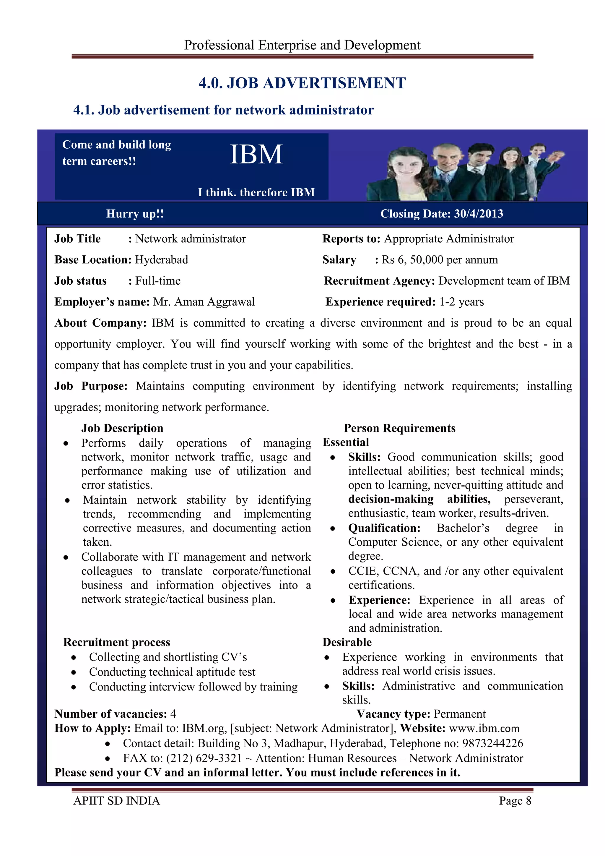 Professional Enterprise and Development
APIIT SD INDIA Page 8
4.0. JOB ADVERTISEMENT
4.1. Job advertisement for network administrator
IBM
I think, therefore IBM
Job Title : Network administrator Reports to: Appropriate Administrator
Base Location: Hyderabad Salary : Rs 6, 50,000 per annum
Job status : Full-time Recruitment Agency: Development team of IBM
Employer’s name: Mr. Aman Aggrawal Experience required: 1-2 years
About Company: IBM is committed to creating a diverse environment and is proud to be an equal
opportunity employer. You will find yourself working with some of the brightest and the best - in a
company that has complete trust in you and your capabilities.
Job Purpose: Maintains computing environment by identifying network requirements; installing
upgrades; monitoring network performance.
Job Description
Performs daily operations of managing
network, monitor network traffic, usage and
performance making use of utilization and
error statistics.
Maintain network stability by identifying
trends, recommending and implementing
corrective measures, and documenting action
taken.
Collaborate with IT management and network
colleagues to translate corporate/functional
business and information objectives into a
network strategic/tactical business plan.
Person Requirements
Essential
Skills: Good communication skills; good
intellectual abilities; best technical minds;
open to learning, never-quitting attitude and
decision-making abilities, perseverant,
enthusiastic, team worker, results-driven.
Qualification: Bachelor‘s degree in
Computer Science, or any other equivalent
degree.
CCIE, CCNA, and /or any other equivalent
certifications.
Experience: Experience in all areas of
local and wide area networks management
and administration.
Recruitment process
Collecting and shortlisting CV‘s
Conducting technical aptitude test
Conducting interview followed by training
Desirable
Experience working in environments that
address real world crisis issues.
Skills: Administrative and communication
skills.
Number of vacancies: 4 Vacancy type: Permanent
How to Apply: Email to: IBM.org, [subject: Network Administrator], Website: www.ibm.com
Contact detail: Building No 3, Madhapur, Hyderabad, Telephone no: 9873244226
FAX to: (212) 629-3321 ~ Attention: Human Resources – Network Administrator
Please send your CV and an informal letter. You must include references in it.
Hurry up!! Closing Date: 30/4/2013
Come and build long
term careers!!
 