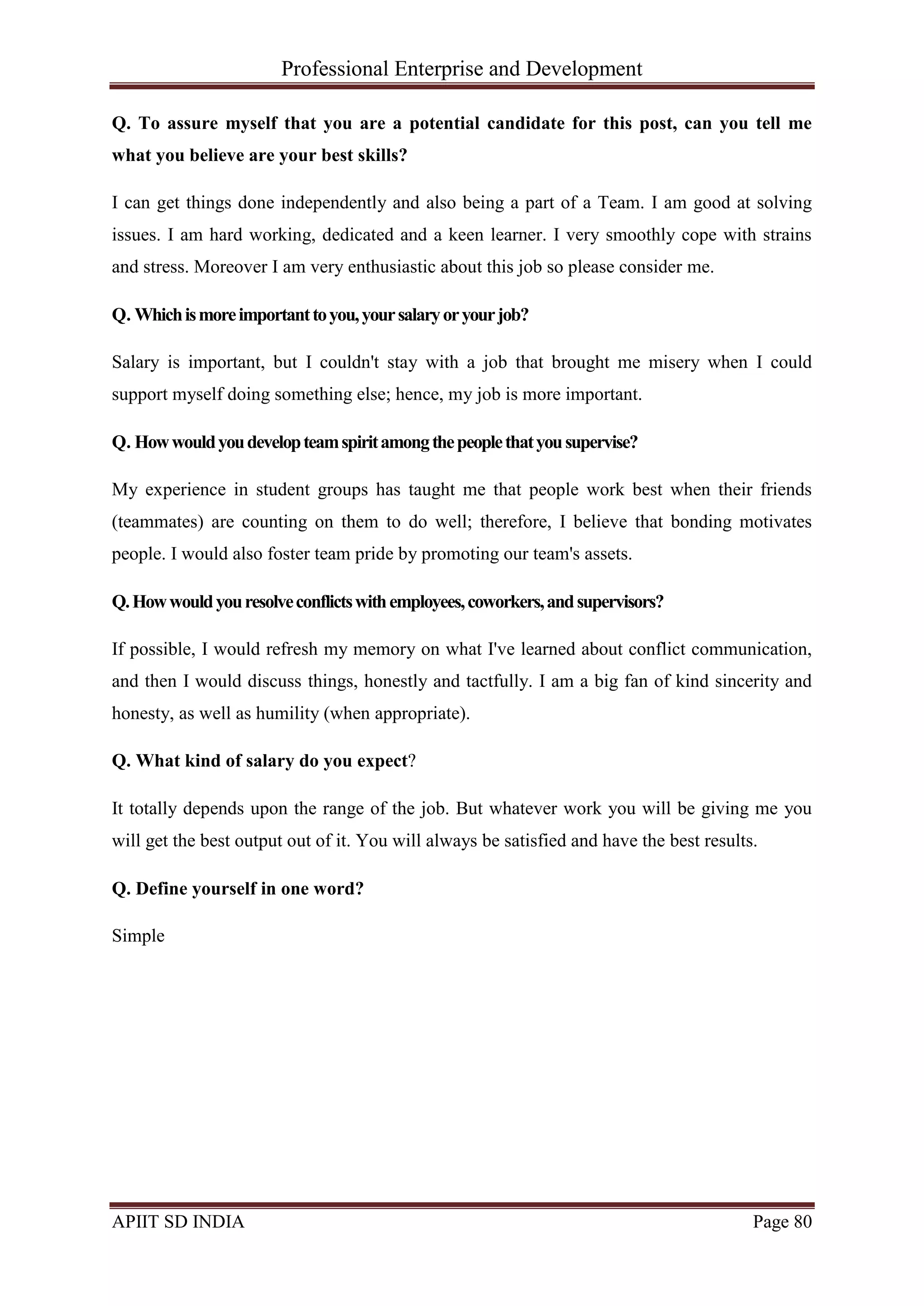 Professional Enterprise and Development
APIIT SD INDIA Page 80
Q. To assure myself that you are a potential candidate for this post, can you tell me
what you believe are your best skills?
I can get things done independently and also being a part of a Team. I am good at solving
issues. I am hard working, dedicated and a keen learner. I very smoothly cope with strains
and stress. Moreover I am very enthusiastic about this job so please consider me.
Q. Whichismoreimportanttoyou,yoursalaryoryourjob?
Salary is important, but I couldn't stay with a job that brought me misery when I could
support myself doing something else; hence, my job is more important.
Q. Howwouldyoudevelopteamspiritamongthepeoplethatyousupervise?
My experience in student groups has taught me that people work best when their friends
(teammates) are counting on them to do well; therefore, I believe that bonding motivates
people. I would also foster team pride by promoting our team's assets.
Q.Howwouldyouresolveconflictswithemployees,coworkers,andsupervisors?
If possible, I would refresh my memory on what I've learned about conflict communication,
and then I would discuss things, honestly and tactfully. I am a big fan of kind sincerity and
honesty, as well as humility (when appropriate).
Q. What kind of salary do you expect?
It totally depends upon the range of the job. But whatever work you will be giving me you
will get the best output out of it. You will always be satisfied and have the best results.
Q. Define yourself in one word?
Simple
 