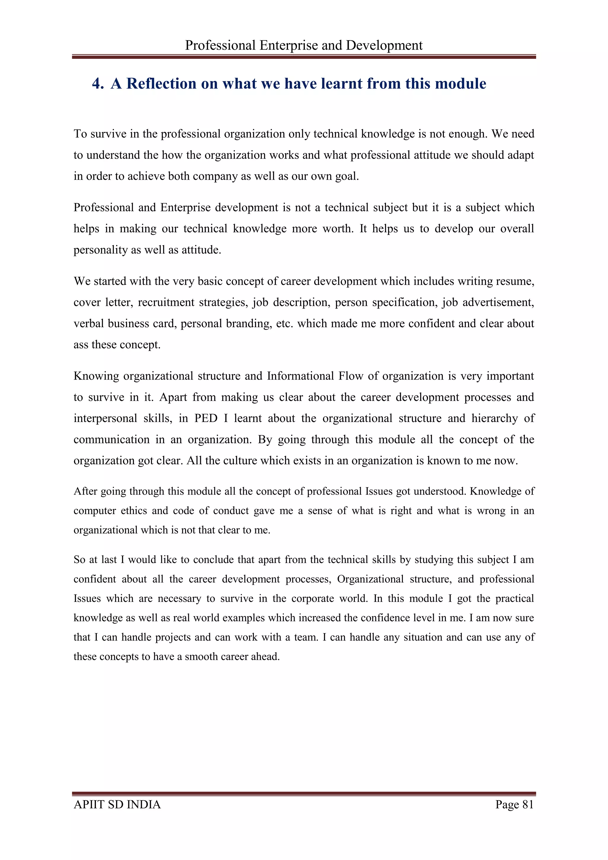 Professional Enterprise and Development
APIIT SD INDIA Page 81
4. A Reflection on what we have learnt from this module
To survive in the professional organization only technical knowledge is not enough. We need
to understand the how the organization works and what professional attitude we should adapt
in order to achieve both company as well as our own goal.
Professional and Enterprise development is not a technical subject but it is a subject which
helps in making our technical knowledge more worth. It helps us to develop our overall
personality as well as attitude.
We started with the very basic concept of career development which includes writing resume,
cover letter, recruitment strategies, job description, person specification, job advertisement,
verbal business card, personal branding, etc. which made me more confident and clear about
ass these concept.
Knowing organizational structure and Informational Flow of organization is very important
to survive in it. Apart from making us clear about the career development processes and
interpersonal skills, in PED I learnt about the organizational structure and hierarchy of
communication in an organization. By going through this module all the concept of the
organization got clear. All the culture which exists in an organization is known to me now.
After going through this module all the concept of professional Issues got understood. Knowledge of
computer ethics and code of conduct gave me a sense of what is right and what is wrong in an
organizational which is not that clear to me.
So at last I would like to conclude that apart from the technical skills by studying this subject I am
confident about all the career development processes, Organizational structure, and professional
Issues which are necessary to survive in the corporate world. In this module I got the practical
knowledge as well as real world examples which increased the confidence level in me. I am now sure
that I can handle projects and can work with a team. I can handle any situation and can use any of
these concepts to have a smooth career ahead.
 