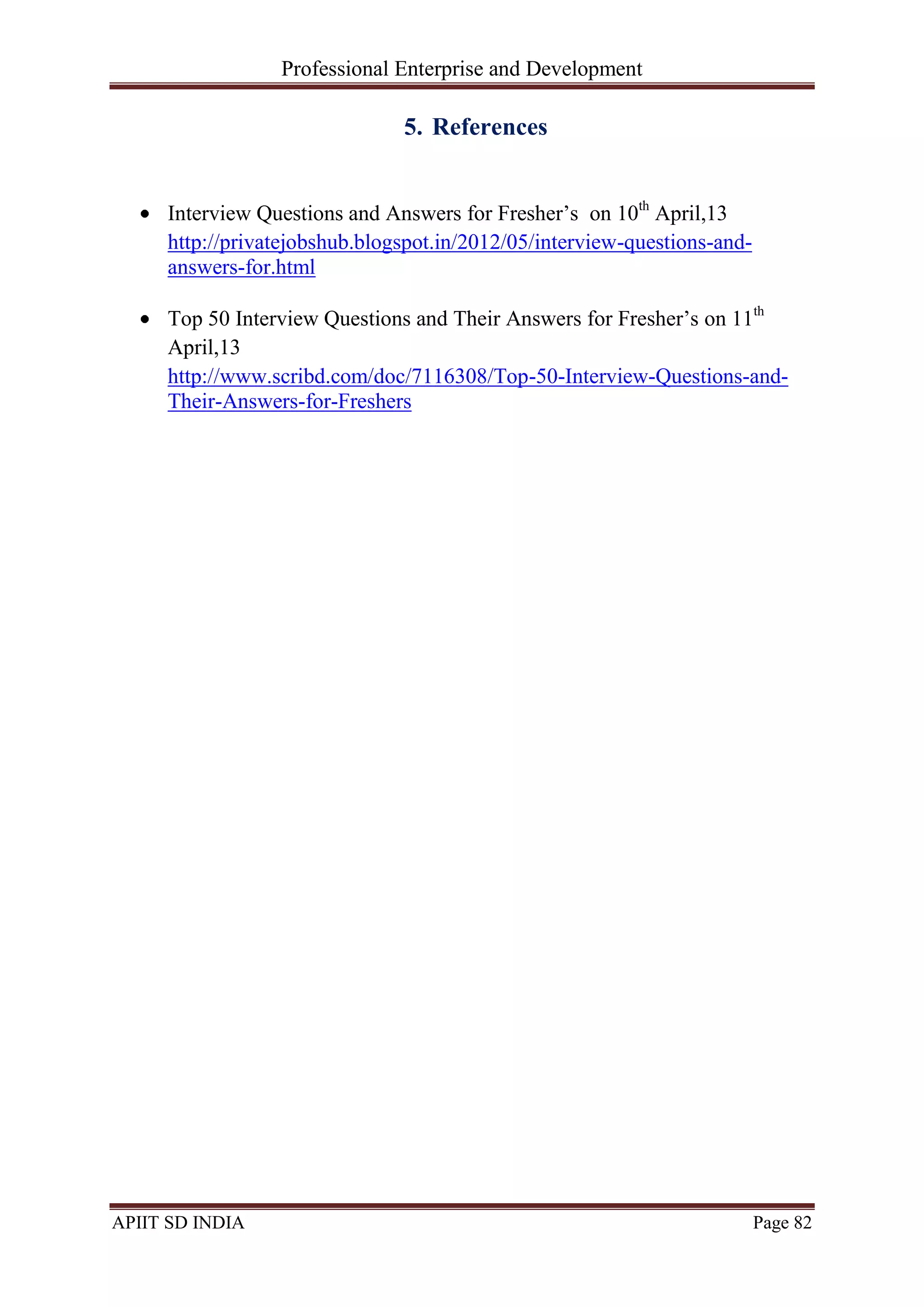 Professional Enterprise and Development
APIIT SD INDIA Page 82
5. References
Interview Questions and Answers for Fresher‘s on 10th
April,13
http://privatejobshub.blogspot.in/2012/05/interview-questions-and-
answers-for.html
Top 50 Interview Questions and Their Answers for Fresher‘s on 11th
April,13
http://www.scribd.com/doc/7116308/Top-50-Interview-Questions-and-
Their-Answers-for-Freshers
 