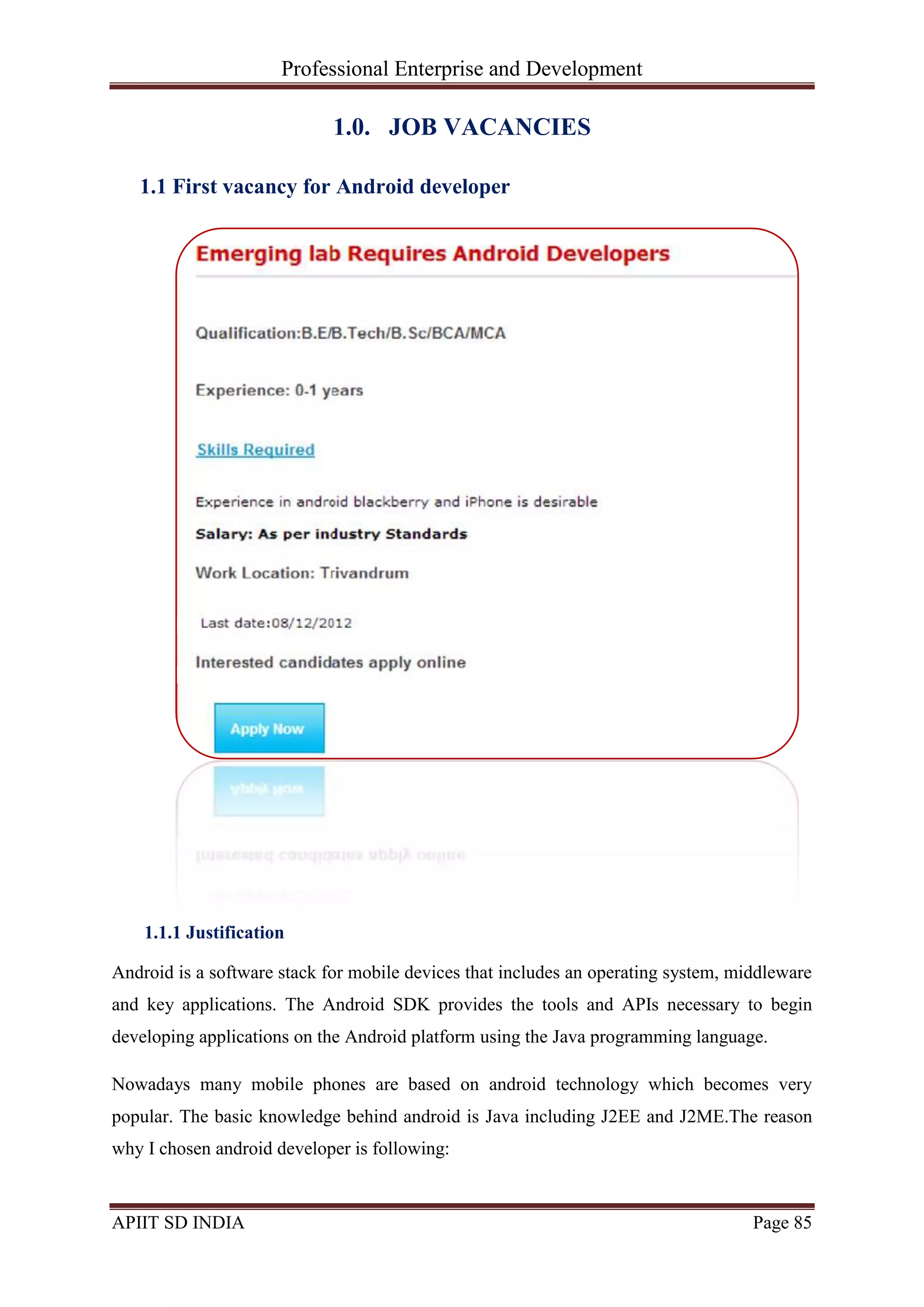 Professional Enterprise and Development
APIIT SD INDIA Page 85
1.0. JOB VACANCIES
1.1 First vacancy for Android developer
1.1.1 Justification
Android is a software stack for mobile devices that includes an operating system, middleware
and key applications. The Android SDK provides the tools and APIs necessary to begin
developing applications on the Android platform using the Java programming language.
Nowadays many mobile phones are based on android technology which becomes very
popular. The basic knowledge behind android is Java including J2EE and J2ME.The reason
why I chosen android developer is following:
 