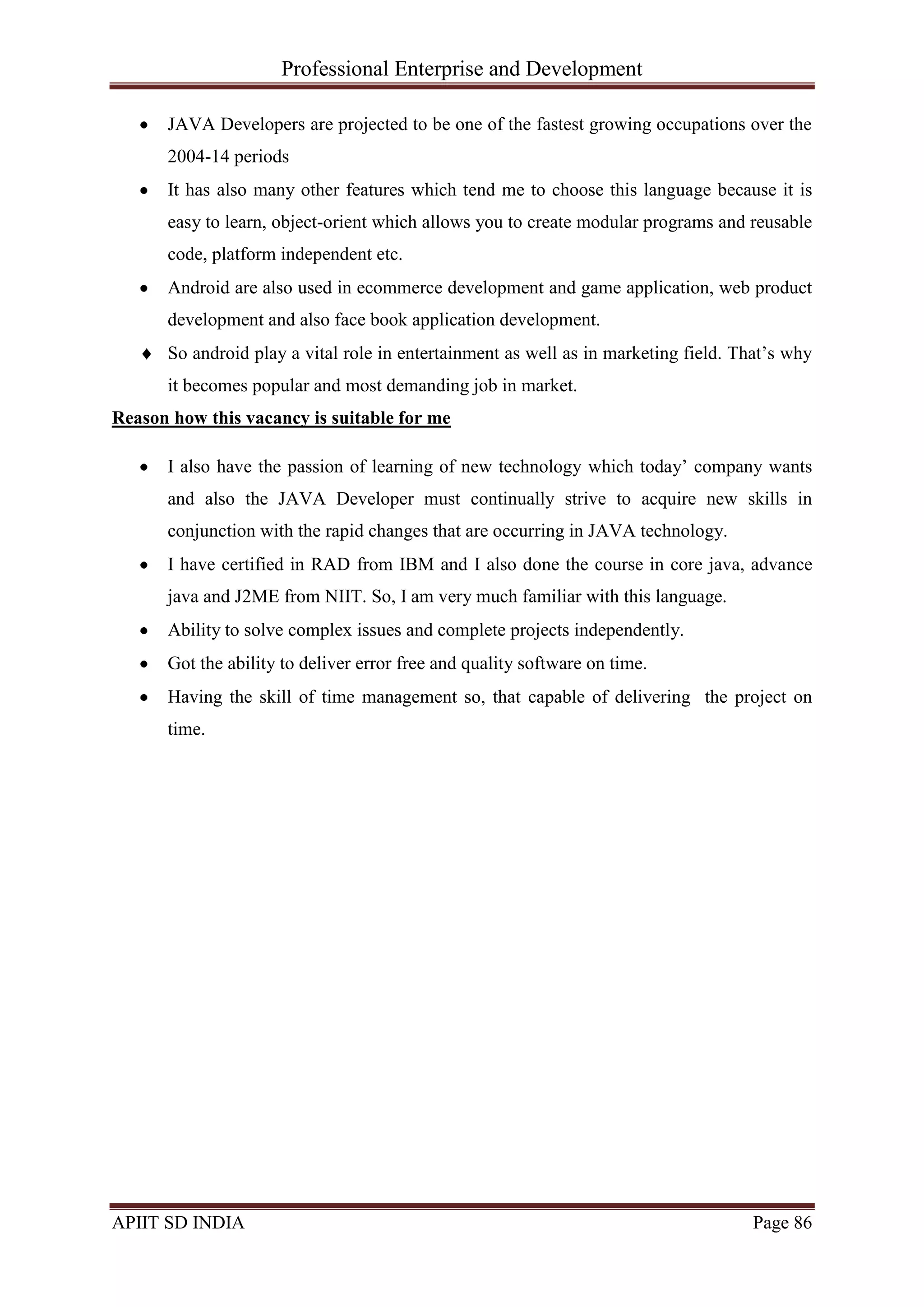 Professional Enterprise and Development
APIIT SD INDIA Page 86
JAVA Developers are projected to be one of the fastest growing occupations over the
2004-14 periods
It has also many other features which tend me to choose this language because it is
easy to learn, object-orient which allows you to create modular programs and reusable
code, platform independent etc.
Android are also used in ecommerce development and game application, web product
development and also face book application development.
So android play a vital role in entertainment as well as in marketing field. That‘s why
it becomes popular and most demanding job in market.
Reason how this vacancy is suitable for me
I also have the passion of learning of new technology which today‘ company wants
and also the JAVA Developer must continually strive to acquire new skills in
conjunction with the rapid changes that are occurring in JAVA technology.
I have certified in RAD from IBM and I also done the course in core java, advance
java and J2ME from NIIT. So, I am very much familiar with this language.
Ability to solve complex issues and complete projects independently.
Got the ability to deliver error free and quality software on time.
Having the skill of time management so, that capable of delivering the project on
time.
 