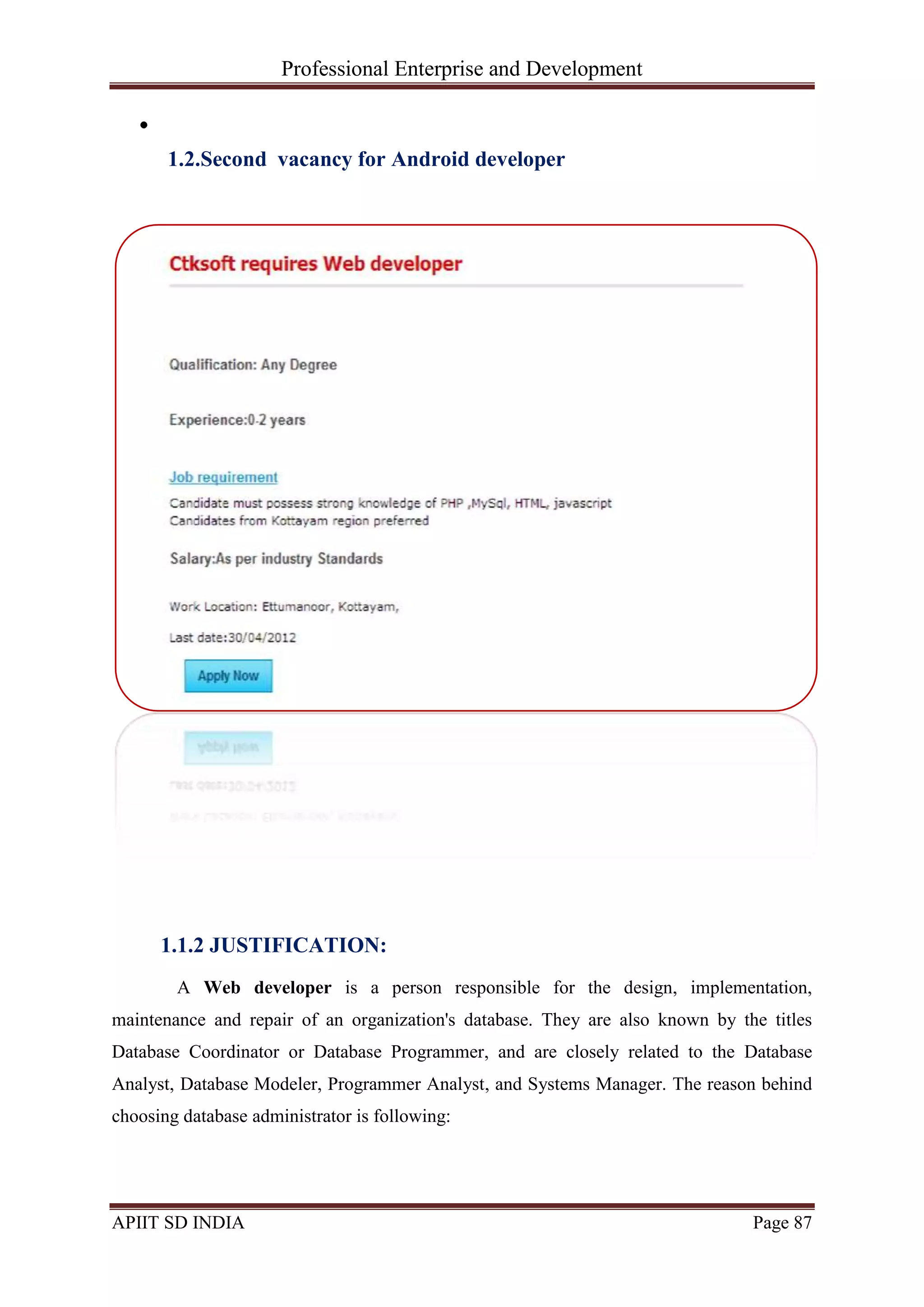 Professional Enterprise and Development
APIIT SD INDIA Page 87
1.2.Second vacancy for Android developer
1.1.2 JUSTIFICATION:
A Web developer is a person responsible for the design, implementation,
maintenance and repair of an organization's database. They are also known by the titles
Database Coordinator or Database Programmer, and are closely related to the Database
Analyst, Database Modeler, Programmer Analyst, and Systems Manager. The reason behind
choosing database administrator is following:
 