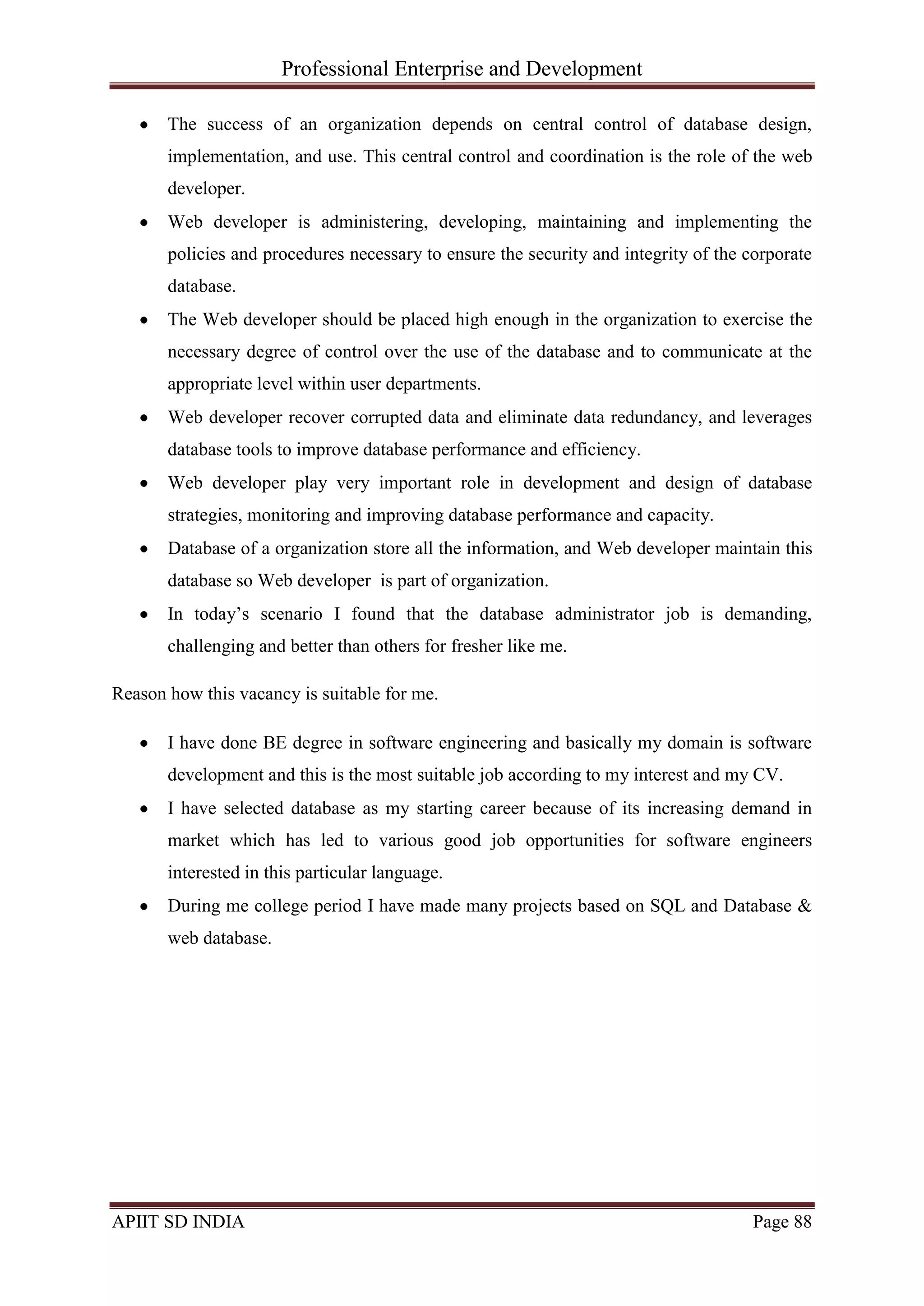Professional Enterprise and Development
APIIT SD INDIA Page 88
The success of an organization depends on central control of database design,
implementation, and use. This central control and coordination is the role of the web
developer.
Web developer is administering, developing, maintaining and implementing the
policies and procedures necessary to ensure the security and integrity of the corporate
database.
The Web developer should be placed high enough in the organization to exercise the
necessary degree of control over the use of the database and to communicate at the
appropriate level within user departments.
Web developer recover corrupted data and eliminate data redundancy, and leverages
database tools to improve database performance and efficiency.
Web developer play very important role in development and design of database
strategies, monitoring and improving database performance and capacity.
Database of a organization store all the information, and Web developer maintain this
database so Web developer is part of organization.
In today‘s scenario I found that the database administrator job is demanding,
challenging and better than others for fresher like me.
Reason how this vacancy is suitable for me.
I have done BE degree in software engineering and basically my domain is software
development and this is the most suitable job according to my interest and my CV.
I have selected database as my starting career because of its increasing demand in
market which has led to various good job opportunities for software engineers
interested in this particular language.
During me college period I have made many projects based on SQL and Database &
web database.
 
