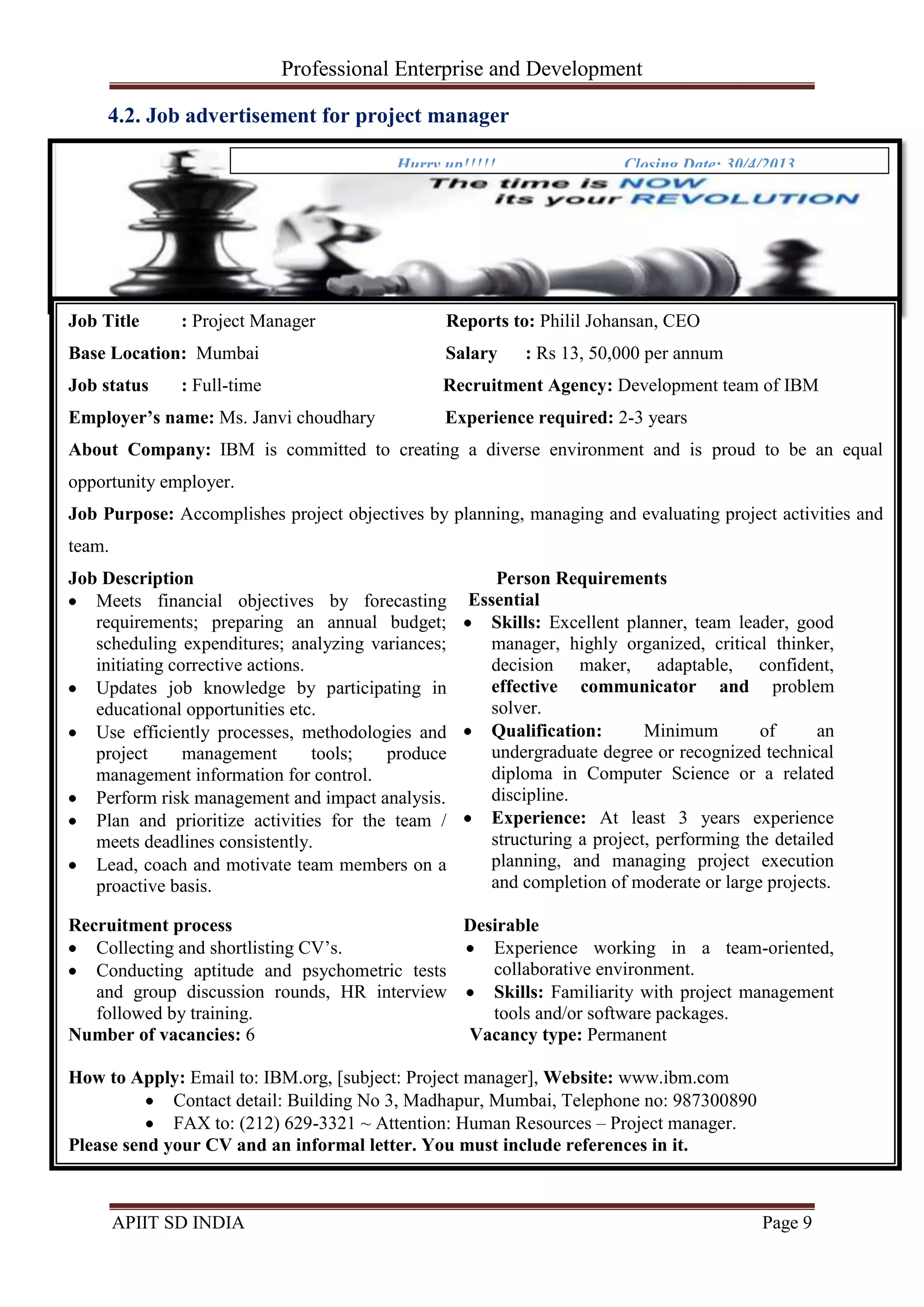 Professional Enterprise and Development
APIIT SD INDIA Page 9
4.2. Job advertisement for project manager
Hurry up!!!!! Closing Date: 30/4/2013
Job Title : Project Manager Reports to: Philil Johansan, CEO
Base Location: Mumbai Salary : Rs 13, 50,000 per annum
Job status : Full-time Recruitment Agency: Development team of IBM
Employer’s name: Ms. Janvi choudhary Experience required: 2-3 years
About Company: IBM is committed to creating a diverse environment and is proud to be an equal
opportunity employer.
Job Purpose: Accomplishes project objectives by planning, managing and evaluating project activities and
team.
Job Description
Meets financial objectives by forecasting
requirements; preparing an annual budget;
scheduling expenditures; analyzing variances;
initiating corrective actions.
Updates job knowledge by participating in
educational opportunities etc.
Use efficiently processes, methodologies and
project management tools; produce
management information for control.
Perform risk management and impact analysis.
Plan and prioritize activities for the team /
meets deadlines consistently.
Lead, coach and motivate team members on a
proactive basis.
Person Requirements
Essential
Skills: Excellent planner, team leader, good
manager, highly organized, critical thinker,
decision maker, adaptable, confident,
effective communicator and problem
solver.
Qualification: Minimum of an
undergraduate degree or recognized technical
diploma in Computer Science or a related
discipline.
Experience: At least 3 years experience
structuring a project, performing the detailed
planning, and managing project execution
and completion of moderate or large projects.
Recruitment process
Collecting and shortlisting CV‘s.
Conducting aptitude and psychometric tests
and group discussion rounds, HR interview
followed by training.
Desirable
Experience working in a team-oriented,
collaborative environment.
Skills: Familiarity with project management
tools and/or software packages.
Number of vacancies: 6 Vacancy type: Permanent
How to Apply: Email to: IBM.org, [subject: Project manager], Website: www.ibm.com
Contact detail: Building No 3, Madhapur, Mumbai, Telephone no: 987300890
FAX to: (212) 629-3321 ~ Attention: Human Resources – Project manager.
Please send your CV and an informal letter. You must include references in it.
4.2. Job advertisement for project manager
 