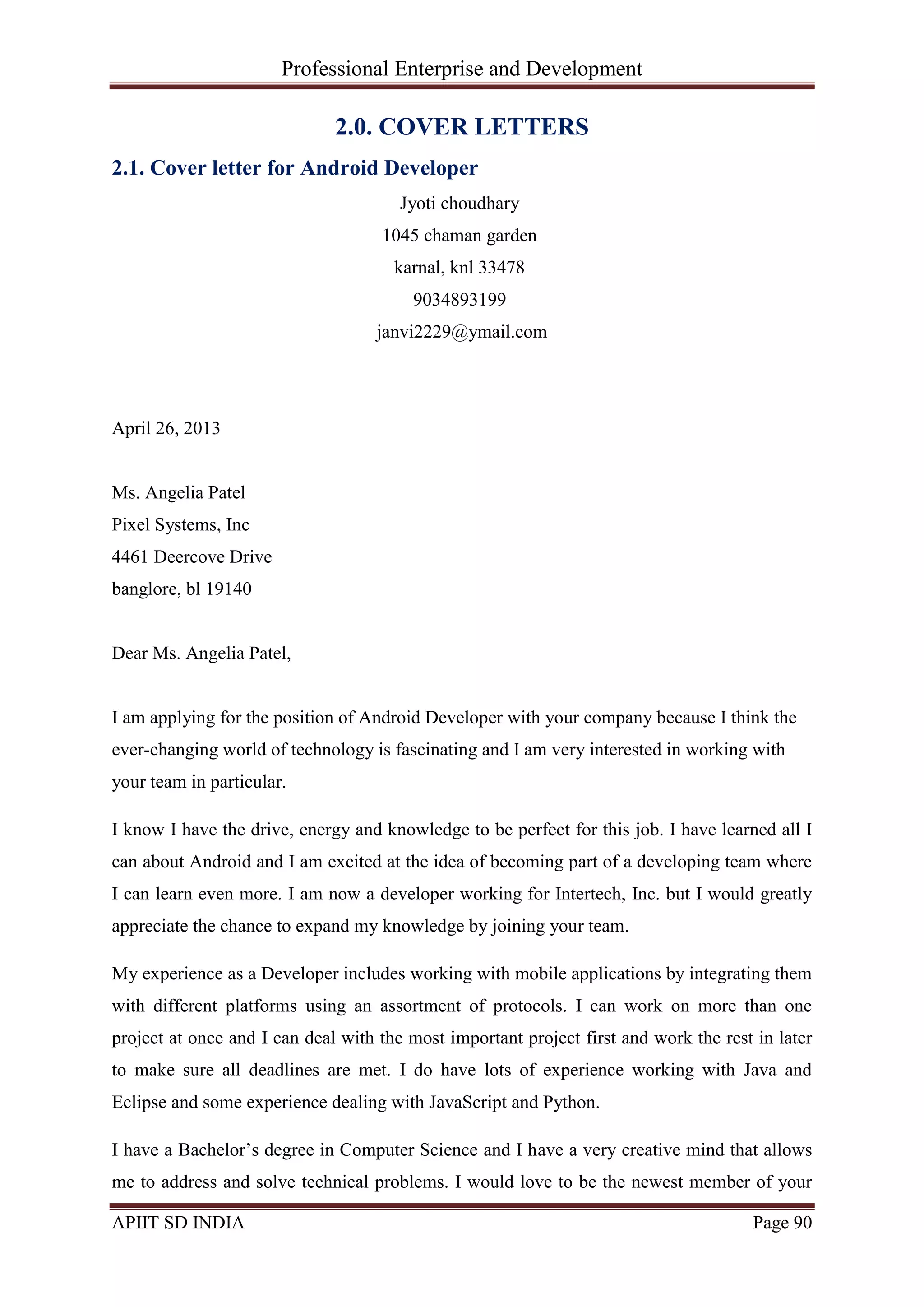 Professional Enterprise and Development
APIIT SD INDIA Page 90
2.0. COVER LETTERS
2.1. Cover letter for Android Developer
Jyoti choudhary
1045 chaman garden
karnal, knl 33478
9034893199
janvi2229@ymail.com
April 26, 2013
Ms. Angelia Patel
Pixel Systems, Inc
4461 Deercove Drive
banglore, bl 19140
Dear Ms. Angelia Patel,
I am applying for the position of Android Developer with your company because I think the
ever-changing world of technology is fascinating and I am very interested in working with
your team in particular.
I know I have the drive, energy and knowledge to be perfect for this job. I have learned all I
can about Android and I am excited at the idea of becoming part of a developing team where
I can learn even more. I am now a developer working for Intertech, Inc. but I would greatly
appreciate the chance to expand my knowledge by joining your team.
My experience as a Developer includes working with mobile applications by integrating them
with different platforms using an assortment of protocols. I can work on more than one
project at once and I can deal with the most important project first and work the rest in later
to make sure all deadlines are met. I do have lots of experience working with Java and
Eclipse and some experience dealing with JavaScript and Python.
I have a Bachelor‘s degree in Computer Science and I have a very creative mind that allows
me to address and solve technical problems. I would love to be the newest member of your
 
